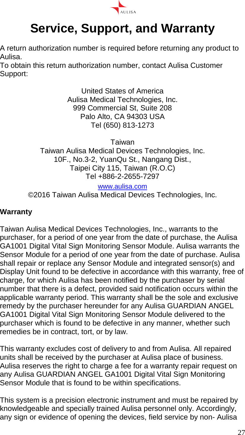      27  Service, Support, and Warranty  A return authorization number is required before returning any product to Aulisa. To obtain this return authorization number, contact Aulisa Customer Support:  United States of America Aulisa Medical Technologies, Inc. 999 Commercial St, Suite 208 Palo Alto, CA 94303 USA Tel (650) 813-1273  Taiwan Taiwan Aulisa Medical Devices Technologies, Inc. 10F., No.3-2, YuanQu St., Nangang Dist., Taipei City 115, Taiwan (R.O.C) Tel +886-2-2655-7297 www.aulisa.com ©2016 Taiwan Aulisa Medical Devices Technologies, Inc.  Warranty  Taiwan Aulisa Medical Devices Technologies, Inc., warrants to the purchaser, for a period of one year from the date of purchase, the Aulisa GA1001 Digital Vital Sign Monitoring Sensor Module. Aulisa warrants the Sensor Module for a period of one year from the date of purchase. Aulisa shall repair or replace any Sensor Module and integrated sensor(s) and Display Unit found to be defective in accordance with this warranty, free of charge, for which Aulisa has been notified by the purchaser by serial number that there is a defect, provided said notification occurs within the applicable warranty period. This warranty shall be the sole and exclusive remedy by the purchaser hereunder for any Aulisa GUARDIAN ANGEL GA1001 Digital Vital Sign Monitoring Sensor Module delivered to the purchaser which is found to be defective in any manner, whether such remedies be in contract, tort, or by law.  This warranty excludes cost of delivery to and from Aulisa. All repaired units shall be received by the purchaser at Aulisa place of business. Aulisa reserves the right to charge a fee for a warranty repair request on any Aulisa GUARDIAN ANGEL GA1001 Digital Vital Sign Monitoring Sensor Module that is found to be within specifications.  This system is a precision electronic instrument and must be repaired by knowledgeable and specially trained Aulisa personnel only. Accordingly, any sign or evidence of opening the devices, field service by non- Aulisa 