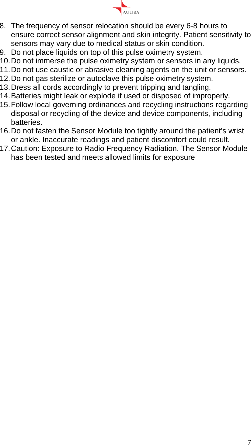      7  8.  The frequency of sensor relocation should be every 6-8 hours to ensure correct sensor alignment and skin integrity. Patient sensitivity to sensors may vary due to medical status or skin condition. 9.  Do not place liquids on top of this pulse oximetry system. 10. Do not immerse the pulse oximetry system or sensors in any liquids. 11. Do not use caustic or abrasive cleaning agents on the unit or sensors. 12. Do not gas sterilize or autoclave this pulse oximetry system. 13. Dress all cords accordingly to prevent tripping and tangling. 14. Batteries might leak or explode if used or disposed of improperly. 15. Follow local governing ordinances and recycling instructions regarding disposal or recycling of the device and device components, including batteries. 16. Do not fasten the Sensor Module too tightly around the patient’s wrist or ankle. Inaccurate readings and patient discomfort could result. 17. Caution: Exposure to Radio Frequency Radiation. The Sensor Module has been tested and meets allowed limits for exposure  
