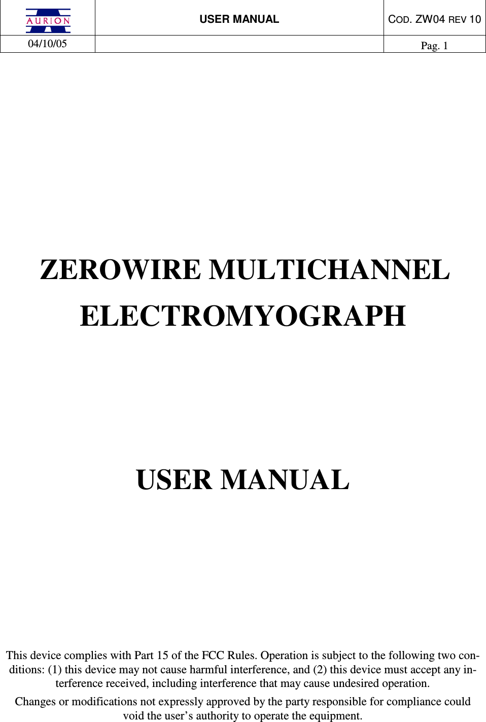  USER MANUAL  COD. ZW04 REV 10  04/10/05    Pag. 1          ZEROWIRE MULTICHANNEL  ELECTROMYOGRAPH  USER MANUAL       This device complies with Part 15 of the FCC Rules. Operation is subject to the following two con-ditions: (1) this device may not cause harmful interference, and (2) this device must accept any in-terference received, including interference that may cause undesired operation. Changes or modifications not expressly approved by the party responsible for compliance could void the user’s authority to operate the equipment. 