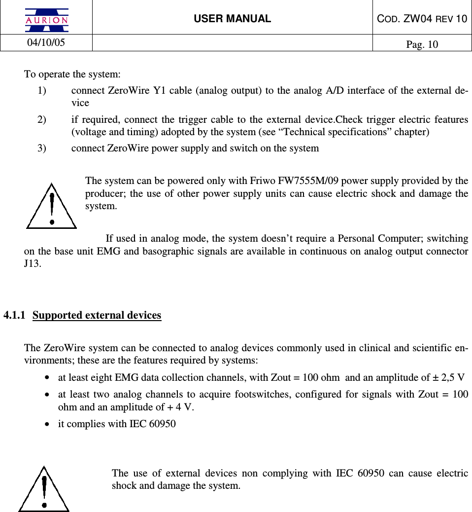  USER MANUAL  COD. ZW04 REV 10  04/10/05    Pag. 10  To operate the system: 1)  connect ZeroWire Y1 cable (analog output) to the analog A/D interface of the external de-vice 2)  if  required,  connect  the  trigger cable to  the external  device.Check trigger electric  features (voltage and timing) adopted by the system (see “Technical specifications” chapter)  3)  connect ZeroWire power supply and switch on the system   The system can be powered only with Friwo FW7555M/09 power supply provided by the producer;  the use of other power supply units  can cause electric shock  and damage the system.  If used in analog mode, the system doesn’t require a Personal Computer; switching on the base unit EMG and basographic signals are available in continuous on analog output connector J13.   4.1.1  Supported external devices   The ZeroWire system can be connected to analog devices commonly used in clinical and scientific en-vironments; these are the features required by systems: •  at least eight EMG data collection channels, with Zout = 100 ohm  and an amplitude of ± 2,5 V •  at  least  two  analog  channels  to  acquire  footswitches, configured for  signals with Zout  =  100 ohm and an amplitude of + 4 V. •  it complies with IEC 60950   The  use  of  external  devices  non  complying  with  IEC  60950  can  cause  electric shock and damage the system.              