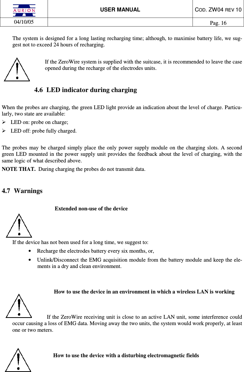  USER MANUAL  COD. ZW04 REV 10  04/10/05    Pag. 16  The system is designed for a long lasting recharging time; although, to maximise battery life, we sug-gest not to exceed 24 hours of recharging.  If the ZeroWire system is supplied with the suitcase, it is recommended to leave the case opened during the recharge of the electrodes units.  4.6  LED indicator during charging  When the probes are charging, the green LED light provide an indication about the level of charge. Particu-larly, two state are available:  LED on: probe on charge;  LED off: probe fully charged.  The  probes  may  be  charged simply  place  the  only  power  supply module  on  the  charging slots.  A second green LED  mounted  in  the power supply unit provides the feedback about the level of charging,  with the same logic of what described above. NOTE THAT.  During charging the probes do not transmit data.  4.7  Warnings  Extended non-use of the device    If the device has not been used for a long time, we suggest to: •  Recharge the electrodes battery every six months, or,  •  Unlink/Disconnect the EMG acquisition module from the battery module and keep the ele-ments in a dry and clean environment.   How to use the device in an environment in which a wireless LAN is working   If the ZeroWire receiving unit is close to an active LAN unit, some interference could occur causing a loss of EMG data. Moving away the two units, the system would work properly, at least one or two meters.   How to use the device with a disturbing electromagnetic fields  