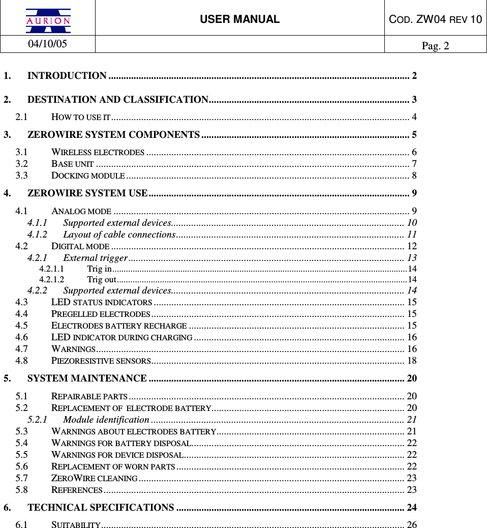  USER MANUAL  COD. ZW04 REV 10  04/10/05    Pag. 2  1. INTRODUCTION ........................................................................................................................ 2 2. DESTINATION AND CLASSIFICATION................................................................................ 3 2.1 HOW TO USE IT....................................................................................................................... 4 3. ZEROWIRE SYSTEM COMPONENTS ................................................................................... 5 3.1 WIRELESS ELECTRODES ......................................................................................................... 6 3.2 BASE UNIT ............................................................................................................................. 7 3.3 DOCKING MODULE ................................................................................................................. 8 4. ZEROWIRE SYSTEM USE........................................................................................................ 9 4.1 ANALOG MODE ...................................................................................................................... 9 4.1.1 Supported external devices............................................................................................. 10 4.1.2 Layout of cable connections........................................................................................... 11 4.2 DIGITAL MODE ..................................................................................................................... 12 4.2.1 External trigger.............................................................................................................. 13 4.2.1.1 Trig in..................................................................................................................................14 4.2.1.2 Trig out................................................................................................................................14 4.2.2 Supported external devices............................................................................................. 14 4.3 LED STATUS INDICATORS .................................................................................................... 15 4.4 PREGELLED ELECTRODES..................................................................................................... 15 4.5 ELECTRODES BATTERY RECHARGE ...................................................................................... 15 4.6 LED INDICATOR DURING CHARGING .................................................................................... 16 4.7 WARNINGS........................................................................................................................... 16 4.8 PIEZORESISTIVE SENSORS..................................................................................................... 18 5. SYSTEM MAINTENANCE ...................................................................................................... 20 5.1 REPAIRABLE PARTS.............................................................................................................. 20 5.2 REPLACEMENT OF  ELECTRODE BATTERY............................................................................. 20 5.2.1 Module identification ..................................................................................................... 21 5.3 WARNINGS ABOUT ELECTRODES BATTERY........................................................................... 21 5.4 WARNINGS FOR BATTERY DISPOSAL..................................................................................... 22 5.5 WARNINGS FOR DEVICE DISPOSAL........................................................................................ 22 5.6 REPLACEMENT OF WORN PARTS........................................................................................... 22 5.7 ZEROWIRE CLEANING .......................................................................................................... 23 5.8 REFERENCES........................................................................................................................ 23 6. TECHNICAL SPECIFICATIONS ........................................................................................... 24 6.1 SUITABILITY......................................................................................................................... 26  