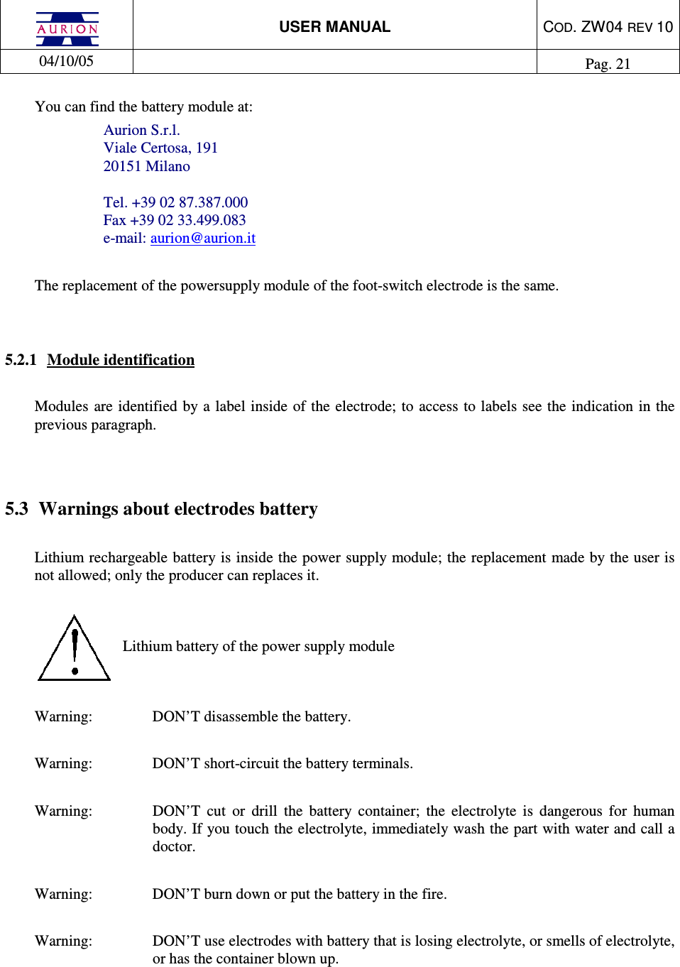 USER MANUAL  COD. ZW04 REV 10  04/10/05    Pag. 21  You can find the battery module at: Aurion S.r.l. Viale Certosa, 191 20151 Milano  Tel. +39 02 87.387.000 Fax +39 02 33.499.083 e-mail: aurion@aurion.it  The replacement of the powersupply module of the foot-switch electrode is the same.    5.2.1  Module identification  Modules  are identified by a  label inside of the electrode; to access to labels see the indication in the previous paragraph.    5.3  Warnings about electrodes battery  Lithium rechargeable battery is inside the power supply module; the replacement made by the user is not allowed; only the producer can replaces it.    Lithium battery of the power supply module    Warning:    DON’T disassemble the battery.  Warning:    DON’T short-circuit the battery terminals.  Warning:  DON’T  cut  or  drill  the  battery  container;  the  electrolyte  is  dangerous  for  human body. If you touch the electrolyte, immediately wash the part with water and call a doctor.   Warning:    DON’T burn down or put the battery in the fire.  Warning:  DON’T use electrodes with battery that is losing electrolyte, or smells of electrolyte, or has the container blown up.   