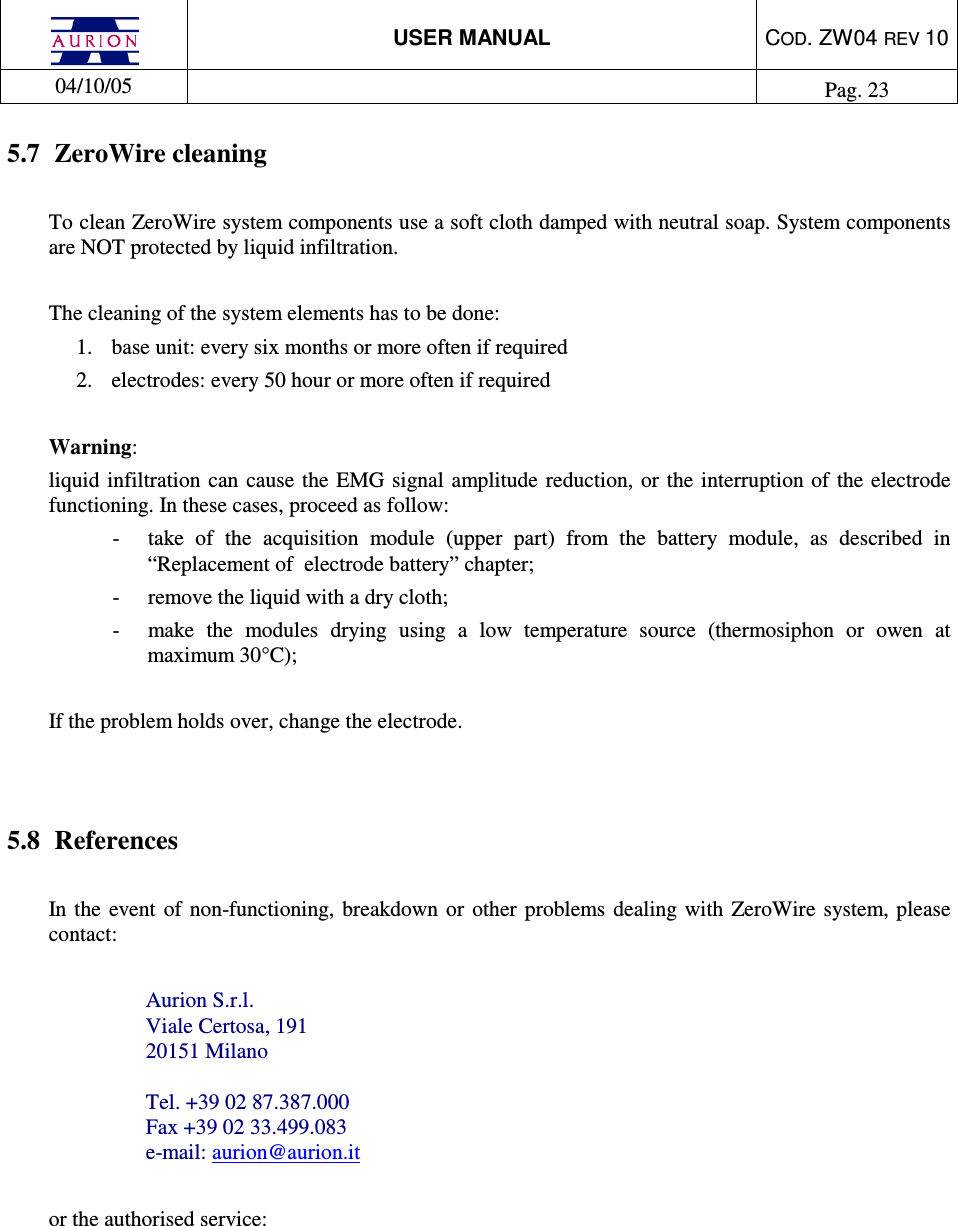  USER MANUAL  COD. ZW04 REV 10  04/10/05    Pag. 23  5.7  ZeroWire cleaning  To clean ZeroWire system components use a soft cloth damped with neutral soap. System components are NOT protected by liquid infiltration.   The cleaning of the system elements has to be done: 1.  base unit: every six months or more often if required  2.  electrodes: every 50 hour or more often if required  Warning:  liquid  infiltration can  cause  the EMG  signal amplitude reduction, or  the interruption of the electrode functioning. In these cases, proceed as follow: -  take  of  the  acquisition  module  (upper  part)  from  the  battery  module,  as  described  in “Replacement of  electrode battery” chapter; -  remove the liquid with a dry cloth;  -  make  the  modules  drying  using  a  low  temperature  source  (thermosiphon  or  owen  at maximum 30°C);  If the problem holds over, change the electrode.    5.8  References   In the event  of  non-functioning,  breakdown  or  other  problems  dealing  with  ZeroWire  system, please contact:   Aurion S.r.l. Viale Certosa, 191 20151 Milano  Tel. +39 02 87.387.000 Fax +39 02 33.499.083 e-mail: aurion@aurion.it  or the authorised service:      
