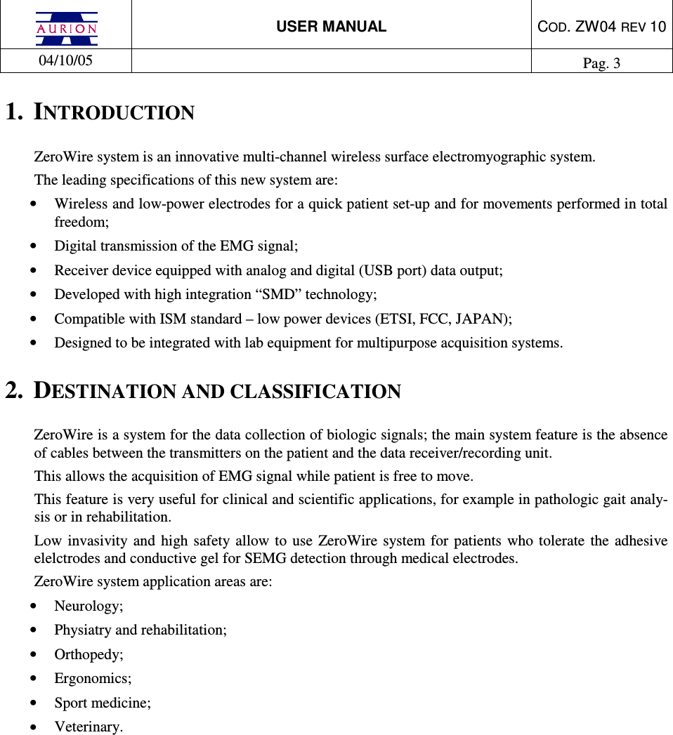  USER MANUAL  COD. ZW04 REV 10  04/10/05    Pag. 3  1.  INTRODUCTION ZeroWire system is an innovative multi-channel wireless surface electromyographic system. The leading specifications of this new system are: •  Wireless and low-power electrodes for a quick patient set-up and for movements performed in total freedom; •  Digital transmission of the EMG signal; •  Receiver device equipped with analog and digital (USB port) data output; •  Developed with high integration “SMD” technology; •  Compatible with ISM standard – low power devices (ETSI, FCC, JAPAN); •  Designed to be integrated with lab equipment for multipurpose acquisition systems.  2.  DESTINATION AND CLASSIFICATION ZeroWire is a system for the data collection of biologic signals; the main system feature is the absence of cables between the transmitters on the patient and the data receiver/recording unit.  This allows the acquisition of EMG signal while patient is free to move. This feature is very useful for clinical and scientific applications, for example in pathologic gait analy-sis or in rehabilitation. Low  invasivity  and  high safety allow to use ZeroWire system  for  patients who tolerate  the  adhesive elelctrodes and conductive gel for SEMG detection through medical electrodes.  ZeroWire system application areas are: •  Neurology; •  Physiatry and rehabilitation; •  Orthopedy; •  Ergonomics; •  Sport medicine; •  Veterinary.  