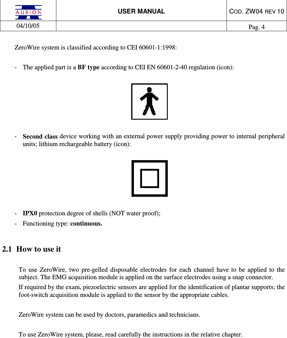  USER MANUAL  COD. ZW04 REV 10  04/10/05    Pag. 4  ZeroWire system is classified according to CEI 60601-1:1998:  -  The applied part is a BF type according to CEI EN 60601-2-40 regulation (icon):    -  Second class device working with an external power supply providing power to internal peripheral units; lithium rechargeable battery (icon):    -  IPX0 protection degree of shells (NOT water proof); -  Functioning type: continuous.  2.1  How to use it  To  use  ZeroWire,  two  pre-gelled  disposable  electrodes  for  each  channel  have  to  be  applied  to  the subject. The EMG acquisition module is applied on the surface electrodes using a snap connector. If required by the exam, piezoelectric sensors are applied for the identification of plantar supports; the foot-switch acquisition module is applied to the sensor by the appropriate cables.  ZeroWire system can be used by doctors, paramedics and technicians.   To use ZeroWire system, please, read carefully the instructions in the relative chapter.         