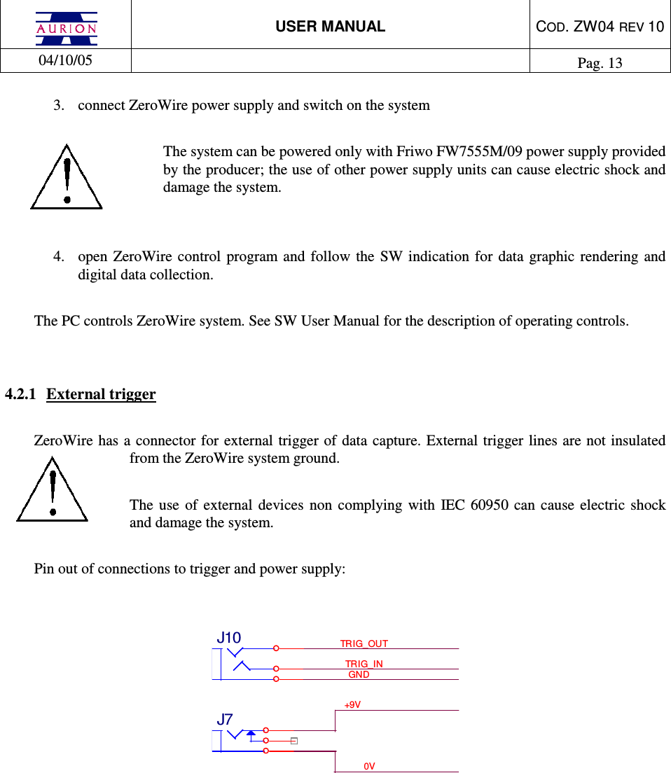  USER MANUAL  COD. ZW04 REV 10  04/10/05    Pag. 13  3.  connect ZeroWire power supply and switch on the system   The system can be powered only with Friwo FW7555M/09 power supply provided by the producer; the use of other power supply units can cause electric shock and damage the system.   4.  open  ZeroWire  control  program and follow  the  SW indication  for  data  graphic  rendering  and digital data collection.  The PC controls ZeroWire system. See SW User Manual for the description of operating controls.    4.2.1  External trigger  ZeroWire has  a connector  for external trigger of  data capture. External trigger lines are  not insulated from the ZeroWire system ground.  The  use  of  external  devices  non  complying  with  IEC  60950  can  cause  electric shock and damage the system.  Pin out of connections to trigger and power supply:   +9V0VTRIG_INTRIG_OUTGNDJ7J10         