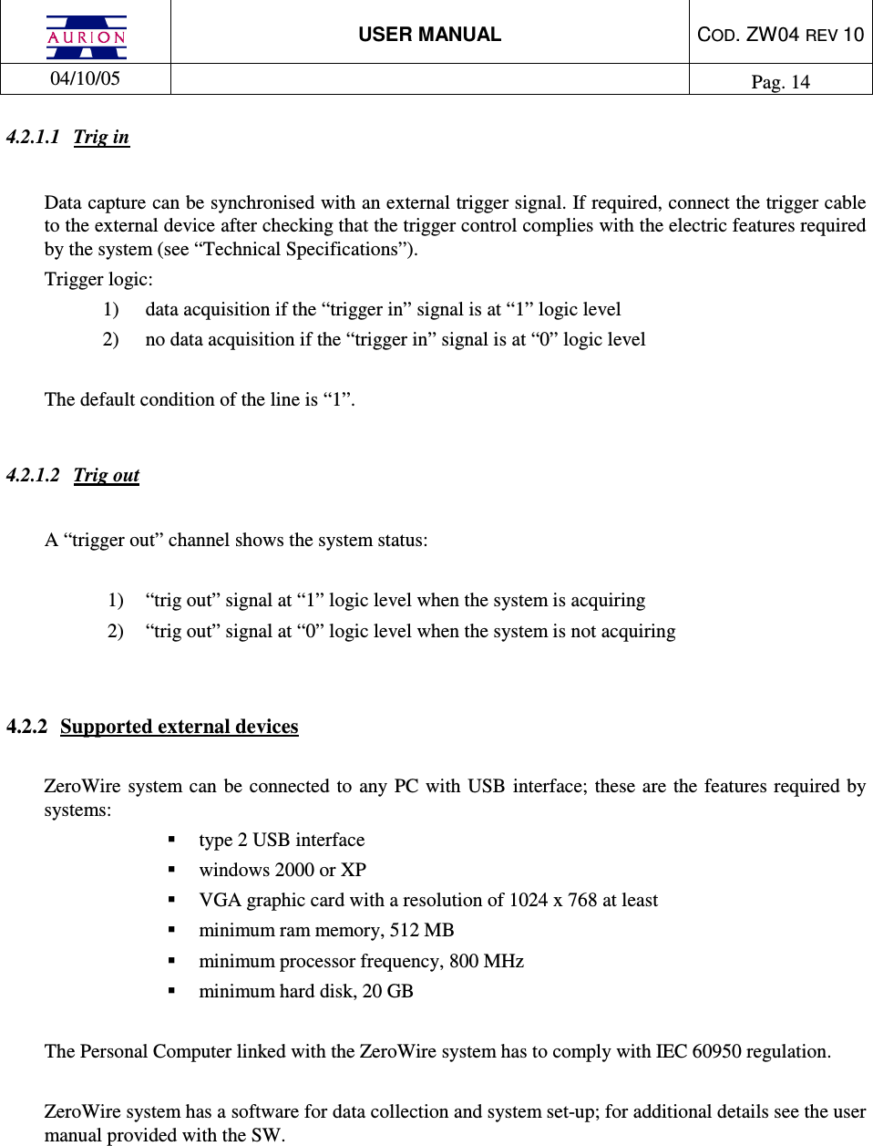  USER MANUAL  COD. ZW04 REV 10  04/10/05    Pag. 14  4.2.1.1  Trig in  Data capture can be synchronised with an external trigger signal. If required, connect the trigger cable to the external device after checking that the trigger control complies with the electric features required by the system (see “Technical Specifications”).  Trigger logic: 1)  data acquisition if the “trigger in” signal is at “1” logic level  2)  no data acquisition if the “trigger in” signal is at “0” logic level   The default condition of the line is “1”.  4.2.1.2  Trig out  A “trigger out” channel shows the system status:  1)  “trig out” signal at “1” logic level when the system is acquiring  2)  “trig out” signal at “0” logic level when the system is not acquiring    4.2.2  Supported external devices  ZeroWire  system  can  be connected to  any PC with USB  interface;  these are  the features required by systems:   type 2 USB interface    windows 2000 or XP    VGA graphic card with a resolution of 1024 x 768 at least   minimum ram memory, 512 MB   minimum processor frequency, 800 MHz   minimum hard disk, 20 GB  The Personal Computer linked with the ZeroWire system has to comply with IEC 60950 regulation.  ZeroWire system has a software for data collection and system set-up; for additional details see the user manual provided with the SW.      