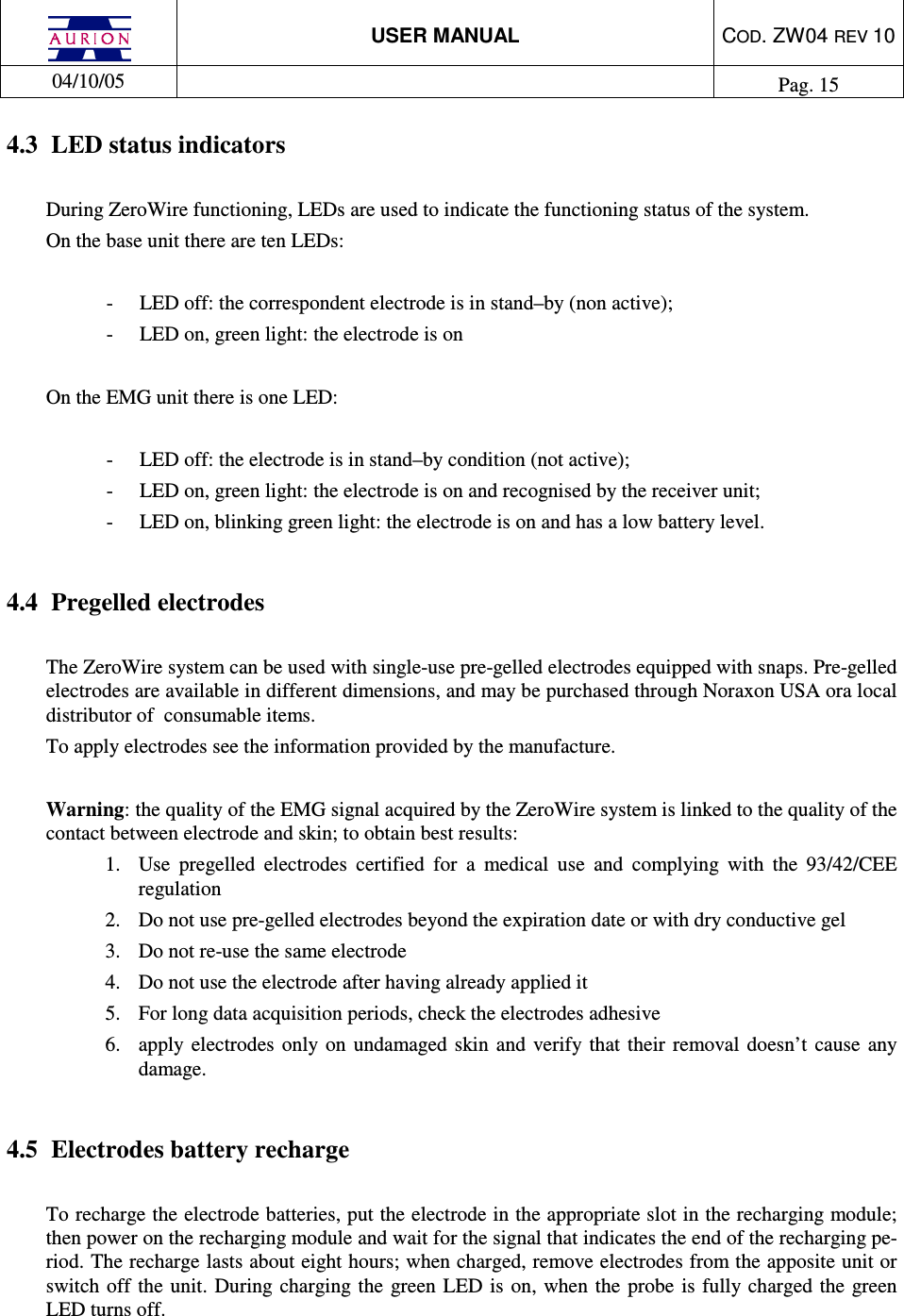  USER MANUAL  COD. ZW04 REV 10  04/10/05    Pag. 15  4.3  LED status indicators  During ZeroWire functioning, LEDs are used to indicate the functioning status of the system.  On the base unit there are ten LEDs:   -  LED off: the correspondent electrode is in stand–by (non active); -  LED on, green light: the electrode is on   On the EMG unit there is one LED:  -  LED off: the electrode is in stand–by condition (not active); -  LED on, green light: the electrode is on and recognised by the receiver unit; -  LED on, blinking green light: the electrode is on and has a low battery level.        4.4  Pregelled electrodes  The ZeroWire system can be used with single-use pre-gelled electrodes equipped with snaps. Pre-gelled electrodes are available in different dimensions, and may be purchased through Noraxon USA ora local distributor of  consumable items.  To apply electrodes see the information provided by the manufacture.   Warning: the quality of the EMG signal acquired by the ZeroWire system is linked to the quality of the contact between electrode and skin; to obtain best results: 1.  Use  pregelled  electrodes  certified  for  a  medical  use  and  complying  with  the  93/42/CEE regulation  2.  Do not use pre-gelled electrodes beyond the expiration date or with dry conductive gel 3.  Do not re-use the same electrode  4.  Do not use the electrode after having already applied it 5.  For long data acquisition periods, check the electrodes adhesive 6.  apply  electrodes  only on undamaged  skin and verify that their removal  doesn’t  cause any damage.   4.5  Electrodes battery recharge  To recharge the electrode batteries, put the electrode in the appropriate slot in the recharging module; then power on the recharging module and wait for the signal that indicates the end of the recharging pe-riod. The recharge lasts about eight hours; when charged, remove electrodes from the apposite unit or switch off the unit. During  charging  the  green LED  is on,  when the probe  is fully charged the green LED turns off. 