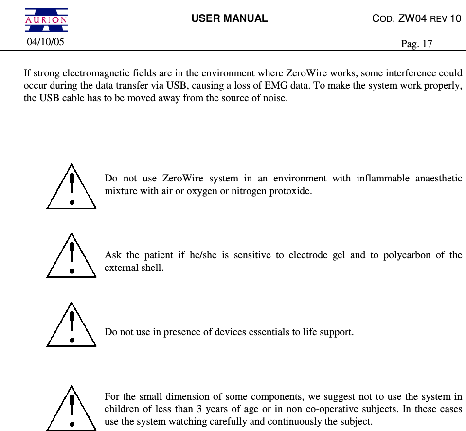  USER MANUAL  COD. ZW04 REV 10  04/10/05    Pag. 17  If strong electromagnetic fields are in the environment where ZeroWire works, some interference could occur during the data transfer via USB, causing a loss of EMG data. To make the system work properly, the USB cable has to be moved away from the source of noise.      Do  not  use  ZeroWire  system  in  an  environment  with  inflammable  anaesthetic mixture with air or oxygen or nitrogen protoxide.    Ask  the  patient  if  he/she  is  sensitive  to  electrode  gel  and  to  polycarbon  of  the external shell.    Do not use in presence of devices essentials to life support.     For the small dimension of some components, we suggest not to use the system in children  of less  than 3 years of age or  in non co-operative subjects. In  these cases use the system watching carefully and continuously the subject.                 
