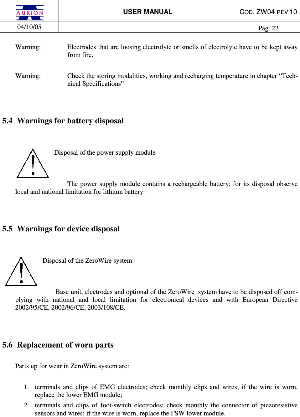  USER MANUAL  COD. ZW04 REV 10  04/10/05    Pag. 22  Warning:  Electrodes that are loosing electrolyte or smells of electrolyte have to be kept away from fire.   Warning:  Check the storing modalities, working and recharging temperature in chapter “Tech-nical Specifications”   5.4  Warnings for battery disposal   Disposal of the power supply module   The  power supply module contains a rechargeable battery; for its disposal observe local and national limitation for lithium battery.    5.5  Warnings for device disposal   Disposal of the ZeroWire system   Base unit, electrodes and optional of the ZeroWire  system have to be disposed off com-plying  with  national  and  local  limitation  for  electronical  devices  and  with  European  Directive 2002/95/CE, 2002/96/CE, 2003/108/CE.   5.6  Replacement of worn parts   Parts up for wear in ZeroWire system are:   1.  terminals  and  clips  of  EMG  electrodes;  check  monthly  clips  and  wires;  if  the  wire  is  worn, replace the lower EMG module; 2.  terminals  and  clips  of  foot-switch  electrodes;  check  monthly  the  connector  of  piezoresistive sensors and wires; if the wire is worn, replace the FSW lower module.   