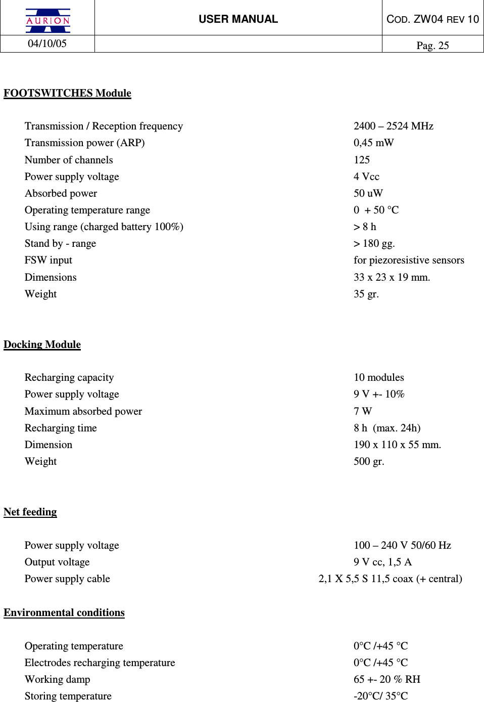 USER MANUAL  COD. ZW04 REV 10  04/10/05    Pag. 25   FOOTSWITCHES Module   Transmission / Reception frequency          2400 – 2524 MHz Transmission power (ARP)            0,45 mW Number of channels              125 Power supply voltage              4 Vcc  Absorbed power                50 uW Operating temperature range            0  + 50 °C Using range (charged battery 100%)          &gt; 8 h Stand by - range                &gt; 180 gg. FSW input                 for piezoresistive sensors  Dimensions                33 x 23 x 19 mm. Weight                  35 gr.   Docking Module   Recharging capacity              10 modules Power supply voltage              9 V +- 10% Maximum absorbed power             7 W Recharging time                 8 h  (max. 24h) Dimension                 190 x 110 x 55 mm. Weight                  500 gr.   Net feeding  Power supply voltage              100 – 240 V 50/60 Hz Output voltage                9 V cc, 1,5 A Power supply cable         2,1 X 5,5 S 11,5 coax (+ central)  Environmental conditions   Operating temperature              0°C /+45 °C Electrodes recharging temperature           0°C /+45 °C Working damp                65 +- 20 % RH Storing temperature              -20°C/ 35°C  