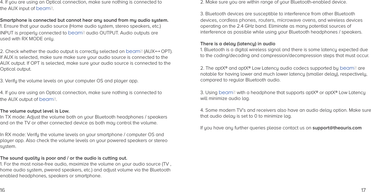 4. If you are using an Optical connection, make sure nothing is connected to the AUX input of beamit.Smartphone is connected but cannot hear any sound from my audio system.1. Ensure that your audio source (Home audio system, stereo speakers, etc.) INPUT is properly connected to beamit audio OUTPUT. Audio outputs are used with RX MODE only.  2. Check whether the audio output is correctly selected on beamit (AUX  OPT). If AUX is selected, make sure make sure your audio source is connected to theAUX output. If OPT is selected, make sure your audio source is connected to theOptical output.3. Verify the volume levels on your computer OS and player app.4. If you are using an Optical connection, make sure nothing is connected to the AUX output of beamit.The volume output level is Low.In TX mode: Adjust the volume both on your Bluetooth headphones / speakers and on the TV or other connected device as both may control the volume.In RX mode: Verify the volume levels on your smartphone / computer OS and player app. Also check the volume levels on your powered speakers or stereo system.The sound quality is poor and / or the audio is cutting out.1. For the most noise-free audio, maximize the volume on your audio source (TV ,home audio system, pwered speakers, etc.) and adjust volume via the Bluetoothenabled headphones, speakers or smartphone.162. Make sure you are within range of your Bluetooth-enabled device.3. Bluetooth devices are susceptible to interference from other Bluetooth devices, cordless phones, routers, microwave ovens, and wireless devices operating on the 2.4 GHz band. Eliminate as many potential sources of interference as possible while using your Bluetooth headphones / speakers.There is a delay (latency) in audio1. Bluetooth is a digital wireless signal and there is some latency expected due to the coding/decoding and compression/decompression steps that must occur. 2. The aptX® and aptX® Low Latency audio codecs supported by beamit are notable for having lower and much lower latency (smaller delay), respectively, compared to regular Bluetooth audio. 3. Using beamit with a headphone that supports aptX® or aptX® Low Latencywill minimize audio lag.4. Some modern TV’s and receivers also have an audio delay option. Make surethat audio delay is set to 0 to minimize lag.If you have any further queries please contact us on support@theauris.com 17