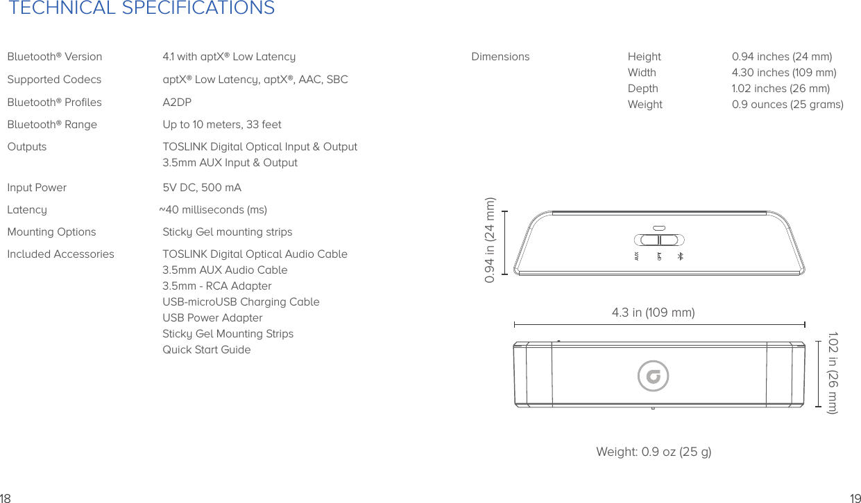 18TECHNICAL SPECIFICATIONSBluetooth® Version 4.1 with aptX® Low LatencySupported Codecs aptX® Low Latency, aptX®, AAC, SBCBluetooth® Range Up to 10 meters, 33 feetOutputs TOSLINK Digital Optical Input &amp; Output3.5mm AUX Input &amp; OutputBluetooth® Proﬁles A2DPInput PowerLatency5V DC, 500 mA 40 milliseconds (ms)Mounting Options Sticky Gel mounting stripsIncluded Accessories TOSLINK Digital Optical Audio Cable3.5mm AUX Audio Cable3.5mm - RCA AdapterUSB-microUSB Charging CableUSB Power AdapterSticky Gel Mounting StripsQuick Start Guide~19Dimensions Height   0.94 inches (24 mm)Width    4.30 inches (109 mm)Depth    1.02 inches (26 mm)Weight    0.9 ounces (25 grams)1.02 in (26 mm)4.3 in (109 mm)0.94 in (24 mm)Weight: 0.9 oz (25 g)