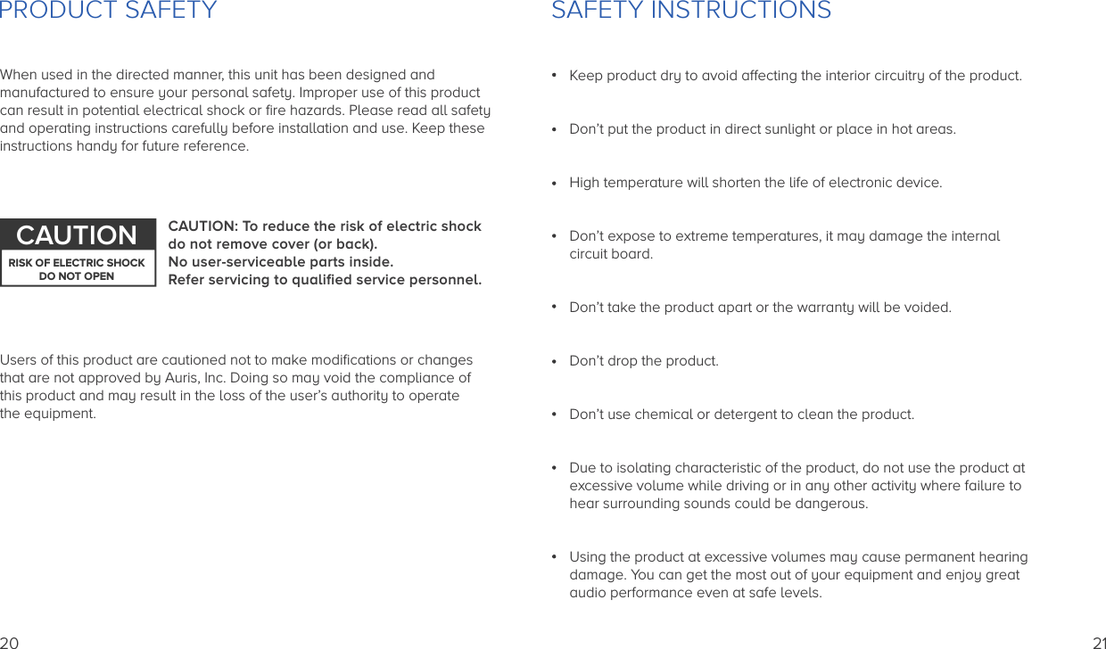 PRODUCT SAFETYWhen used in the directed manner, this unit has been designed andmanufactured to ensure your personal safety. Improper use of this productcan result in potential electrical shock or ﬁre hazards. Please read all safety and operating instructions carefully before installation and use. Keep theseinstructions handy for future reference.Users of this product are cautioned not to make modiﬁcations or changes that are not approved by Auris, Inc. Doing so may void the compliance of this product and may result in the loss of the user’s authority to operate the equipment.CAUTION: To reduce the risk of electric shock do not remove cover (or back). No user-serviceable parts inside. Refer servicing to qualiﬁed service personnel.CAUTIONRISK OF ELECTRIC SHOCKDO NOT OPEN20Keep product dry to avoid affecting the interior circuitry of the product.Don’t put the product in direct sunlight or place in hot areas.High temperature will shorten the life of electronic device.Don’t expose to extreme temperatures, it may damage the internal circuit board.Don’t take the product apart or the warranty will be voided.Don’t drop the product.Don’t use chemical or detergent to clean the product.Due to isolating characteristic of the product, do not use the product at excessive volume while driving or in any other activity where failure to hear surrounding sounds could be dangerous.Using the product at excessive volumes may cause permanent hearing damage. You can get the most out of your equipment and enjoy great audio performance even at safe levels.SAFETY INSTRUCTIONS21