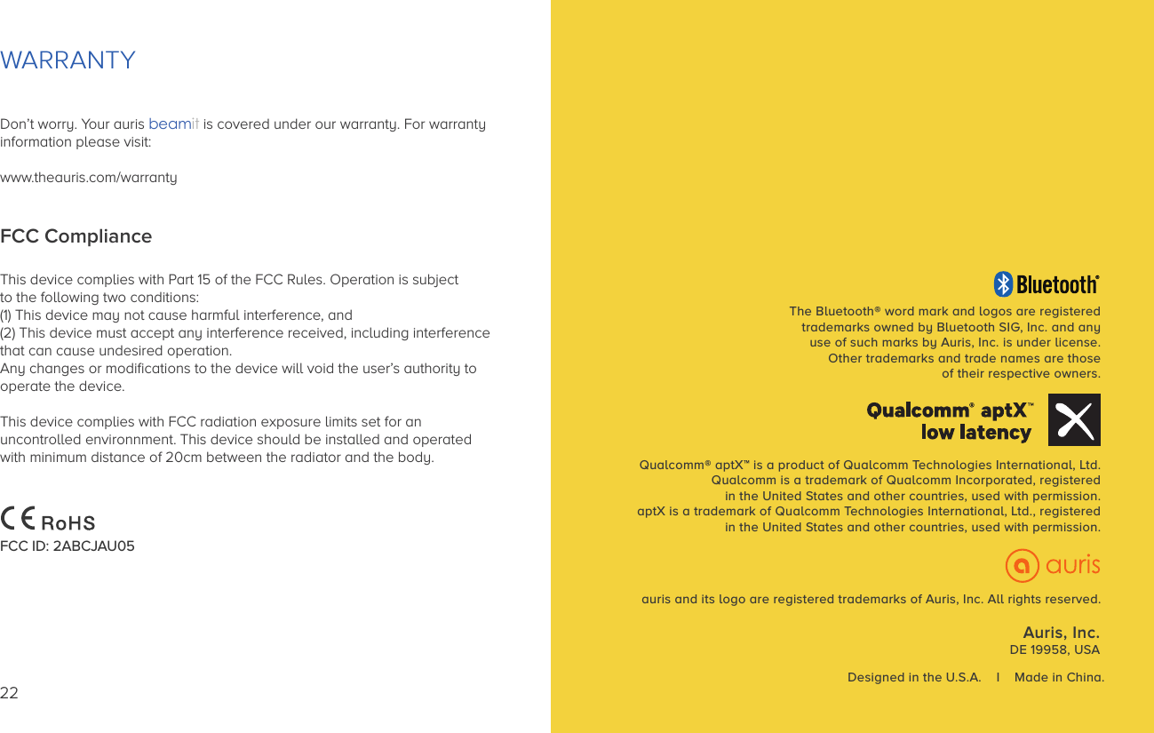 Auris, Inc.DE 19958, USAThe Bluetooth® word mark and logos are registeredtrademarks owned by Bluetooth SIG, Inc. and anyuse of such marks by Auris, Inc. is under license.Other trademarks and trade names are thoseof their respective owners.Qualcomm® aptX™ is a product of Qualcomm Technologies International, Ltd.Qualcomm is a trademark of Qualcomm Incorporated, registeredin the United States and other countries, used with permission.aptX is a trademark of Qualcomm Technologies International, Ltd., registeredin the United States and other countries, used with permission.Designed in the U.S.A.    I    Made in China.auris and its logo are registered trademarks of Auris, Inc. All rights reserved.WARRANTYDon’t worry. Your auris beamit is covered under our warranty. For warrantyinformation please visit: www.theauris.com/warrantyFCC ComplianceThis device complies with Part 15 of the FCC Rules. Operation is subject to the following two conditions: (1) This device may not cause harmful interference, and (2) This device must accept any interference received, including interference that can cause undesired operation. Any changes or modiﬁcations to the device will void the user’s authority tooperate the device. This device complies with FCC radiation exposure limits set for an uncontrolled environnment. This device should be installed and operated with minimum distance of 20cm between the radiator and the body.FCC ID: 2ABCJAU0522
