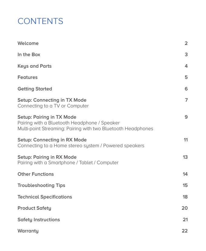 CONTENTSWelcomeIn the BoxKeys and PartsFeaturesGetting StartedSetup: Connecting in TX ModeConnecting to a TV or ComputerSetup: Pairing in TX ModePairing with a Bluetooth Headphone / SpeakerMulti-point Streaming: Pairing with two Bluetooth HeadphonesSetup: Connecting in RX ModeConnecting to a Home stereo system / Powered speakersSetup: Pairing in RX ModePairing with a Smartphone / Tablet / ComputerOther FunctionsTroubleshooting TipsTechnical SpeciﬁcationsProduct SafetySafety InstructionsWarranty23456791113141518202122