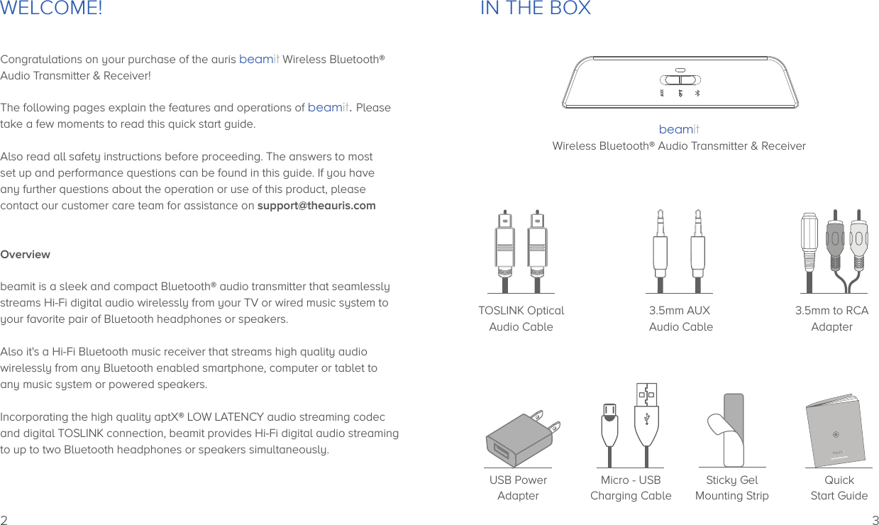 WELCOME!Congratulations on your purchase of the auris beamit Wireless Bluetooth®Audio Transmitter &amp; Receiver!The following pages explain the features and operations of beamit. Pleasetake a few moments to read this quick start guide.Also read all safety instructions before proceeding. The answers to most set up and performance questions can be found in this guide. If you have any further questions about the operation or use of this product, please contact our customer care team for assistance on support@theauris.comOverviewbeamit is a sleek and compact Bluetooth® audio transmitter that seamlesslystreams Hi-Fi digital audio wirelessly from your TV or wired music system toyour favorite pair of Bluetooth headphones or speakers.Also it&apos;s a Hi-Fi Bluetooth music receiver that streams high quality audio wirelessly from any Bluetooth enabled smartphone, computer or tablet to any music system or powered speakers. Incorporating the high quality aptX® LOW LATENCY audio streaming codec and digital TOSLINK connection, beamit provides Hi-Fi digital audio streamingto up to two Bluetooth headphones or speakers simultaneously. 2IN THE BOX3.5mm to RCAAdapter3.5mm AUX Audio CableMicro - USBCharging CableSticky GelMounting StripQuickStart GuideUSB PowerAdapterTOSLINK OpticalAudio CablebeamitWireless Bluetooth® Audio Transmitter &amp; ReceiverQUICK START GUIDEbeamit3