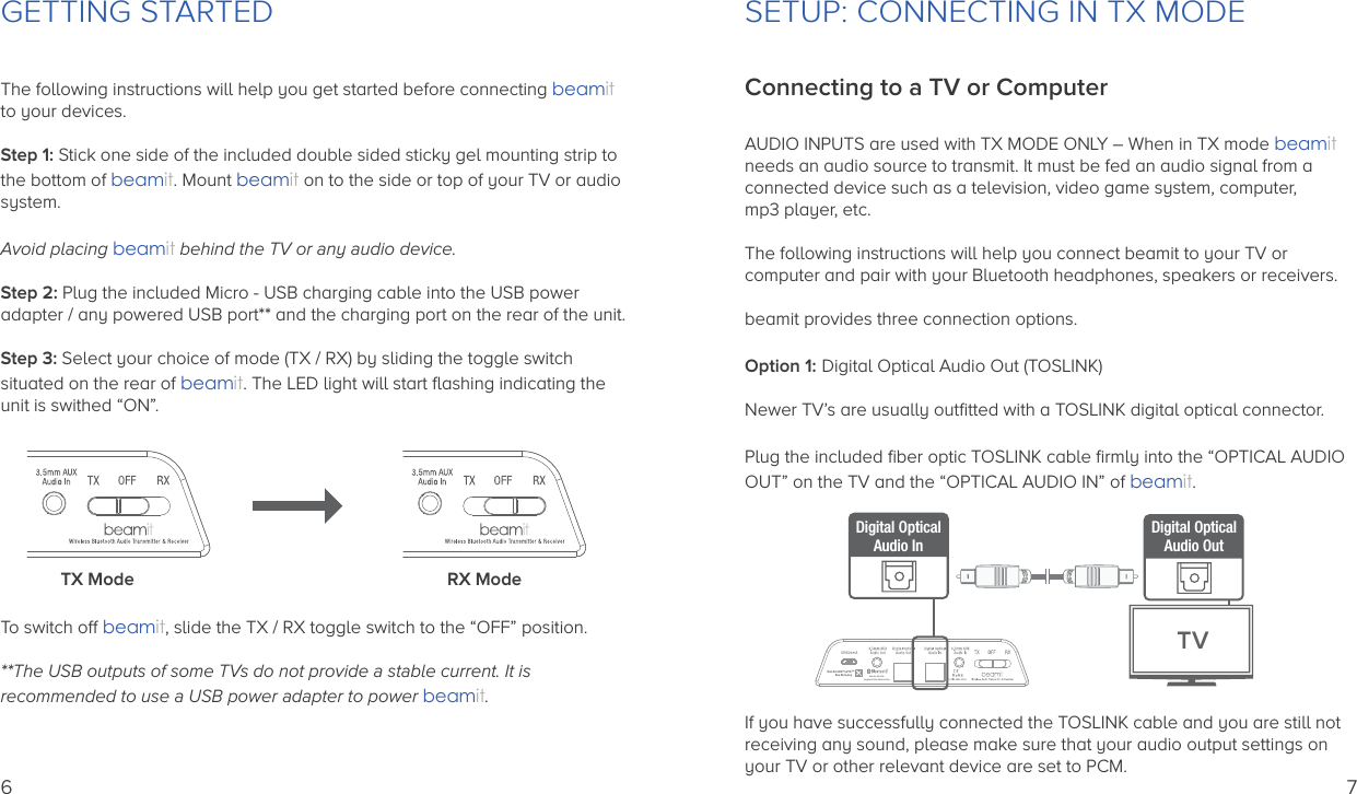 GETTING STARTEDThe following instructions will help you get started before connecting beamitto your devices.Step 1: Stick one side of the included double sided sticky gel mounting strip to the bottom of beamit. Mount beamit on to the side or top of your TV or audio system.Avoid placing beamit behind the TV or any audio device.Step 2: Plug the included Micro - USB charging cable into the USB power adapter / any powered USB port** and the charging port on the rear of the unit.Step 3: Select your choice of mode (TX / RX) by sliding the toggle switchsituated on the rear of beamit. The LED light will start ﬂashing indicating theunit is swithed “ON”.To switch off beamit, slide the TX / RX toggle switch to the “OFF” position.**The USB outputs of some TVs do not provide a stable current. It isrecommended to use a USB power adapter to power beamit.   TX Mode RX Mode6SETUP: CONNECTING IN TX MODEConnecting to a TV or ComputerAUDIO INPUTS are used with TX MODE ONLY – When in TX mode beamit needs an audio source to transmit. It must be fed an audio signal from a connected device such as a television, video game system, computer, mp3 player, etc.The following instructions will help you connect beamit to your TV or computer and pair with your Bluetooth headphones, speakers or receivers.beamit provides three connection options.Option 1: Digital Optical Audio Out (TOSLINK)Newer TV’s are usually outﬁtted with a TOSLINK digital optical connector.Plug the included ﬁber optic TOSLINK cable ﬁrmly into the “OPTICAL AUDIO OUT” on the TV and the “OPTICAL AUDIO IN” of beamit.If you have successfully connected the TOSLINK cable and you are still not receiving any sound, please make sure that your audio output settings on your TV or other relevant device are set to PCM.Auris Inc., DE, U.S.A.Designed in U.S.A.  Made in ChinaDigital OpticalAudio InTVDigital OpticalAudio Out7
