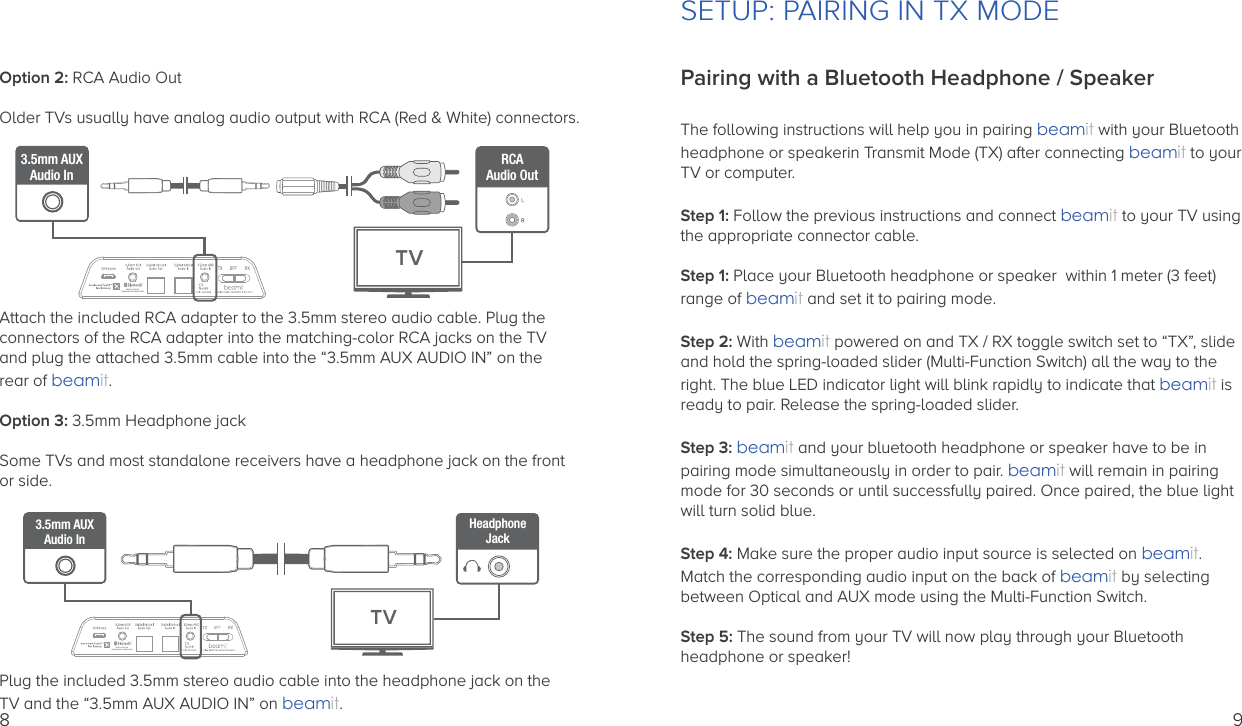 Option 2: RCA Audio OutOlder TVs usually have analog audio output with RCA (Red &amp; White) connectors. Attach the included RCA adapter to the 3.5mm stereo audio cable. Plug the connectors of the RCA adapter into the matching-color RCA jacks on the TVand plug the attached 3.5mm cable into the “3.5mm AUX AUDIO IN” on the rear of beamit.Option 3: 3.5mm Headphone jackSome TVs and most standalone receivers have a headphone jack on the frontor side.Plug the included 3.5mm stereo audio cable into the headphone jack on the TV and the “3.5mm AUX AUDIO IN” on beamit.Auris Inc., DE, U.S.A.Designed in U.S.A.  Made in China3.5mm AUXAudio InRCAAudio OutTVAuris Inc., DE, U.S.A.Designed in U.S.A.  Made in China3.5mm AUXAudio InTVHeadphoneJack89Pairing with a Bluetooth Headphone / SpeakerThe following instructions will help you in pairing beamit with your Bluetoothheadphone or speakerin Transmit Mode (TX) after connecting beamit to yourTV or computer.Step 1: Follow the previous instructions and connect beamit to your TV usingthe appropriate connector cable.  Step 1: Place your Bluetooth headphone or speaker  within 1 meter (3 feet) range of beamit and set it to pairing mode.Step 2: With beamit powered on and TX / RX toggle switch set to “TX”, slide and hold the spring-loaded slider (Multi-Function Switch) all the way to the right. The blue LED indicator light will blink rapidly to indicate that beamit is ready to pair. Release the spring-loaded slider.Step 3: beamit and your bluetooth headphone or speaker have to be in pairing mode simultaneously in order to pair. beamit will remain in pairing mode for 30 seconds or until successfully paired. Once paired, the blue light will turn solid blue.Step 4: Make sure the proper audio input source is selected on beamit. Match the corresponding audio input on the back of beamit by selectingbetween Optical and AUX mode using the Multi-Function Switch.Step 5: The sound from your TV will now play through your Bluetooth headphone or speaker! SETUP: PAIRING IN TX MODE