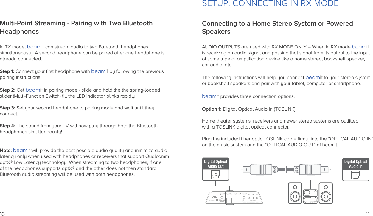 10Multi-Point Streaming - Pairing with Two Bluetooth HeadphonesIn TX mode, beamit can stream audio to two Bluetooth headphones simultaneously. A second headphone can be paired after one headphone is already connected.Step 1: Connect your ﬁrst headphone with beamit by following the previous pairing instructions.Step 2: Get beamit in pairing mode - slide and hold the the spring-loadedslider (Multi-Function Switch) till the LED indicator blinks rapidly.Step 3: Set your second headphone to pairing mode and wait until theyconnect.Step 4: The sound from your TV will now play through both the Bluetooth headphones simultaneously!Note: beamit will provide the best possible audio quality and minimize audiolatency only when used with headphones or receivers that support QualcommaptX® Low Latency technology. When streaming to two headphones, if one of the headphones supports aptX® and the other does not then standard Bluetooth audio streaming will be used with both headphones.11SETUP: CONNECTING IN RX MODEConnecting to a Home Stereo System or Powered SpeakersAUDIO OUTPUTS are used with RX MODE ONLY – When in RX mode beamitis receiving an audio signal and passing that signal from its output to the inputof some type of ampliﬁcation device like a home stereo, bookshelf speaker, car audio, etc.The following instructions will help you connect beamit to your stereo systemor bookshelf speakers and pair with your tablet, computer or smartphone.beamit provides three connection options.Option 1: Digital Optical Audio In (TOSLINK)Home theater systems, receivers and newer stereo systems are outﬁtted with a TOSLINK digital optical connector.Plug the included ﬁber optic TOSLINK cable ﬁrmly into the “OPTICAL AUDIO IN”on the music system and the “OPTICAL AUDIO OUT” of beamit.Auris Inc., DE, U.S.A.Designed in U.S.A.  Made in ChinaDigital OpticalAudio OutDigital OpticalAudio In