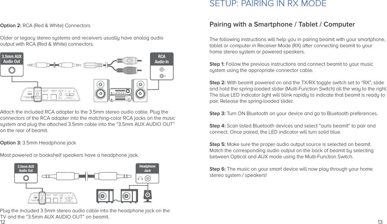 12Option 2: RCA (Red &amp; White) ConnectorsOlder or legacy stereo systems and receivers usually have analog audio output with RCA (Red &amp; White) connectors.Attach the included RCA adapter to the 3.5mm stereo audio cable. Plug the connectors of the RCA adapter into the matching-color RCA jacks on the musicsystem and plug the attached 3.5mm cable into the “3.5mm AUX AUDIO OUT”on the rear of beamit.Option 3: 3.5mm Headphone jackMost powered or bookshelf speakers have a headphone jack.Plug the included 3.5mm stereo audio cable into the headphone jack on the TV and the “3.5mm AUX AUDIO OUT” on beamit.Auris Inc., DE, U.S.A.Designed in U.S.A.  Made in China3.5mm AUXAudio OutRCAAudio InAuris Inc., DE, U.S.A.Designed in U.S.A.  Made in China3.5mm AUXAudio OutHeadphoneJackPairing with a Smartphone / Tablet / ComputerThe following instructions will help you in pairing beamit with your smartphone,tablet or computer in Receiver Mode (RX) after connecting beamit to your home stereo system or powered speakers.Step 1: Follow the previous instructions and connect beamit to your musicsystem using the appropriate connector cable.Step 2: With beamit powered on and the TX/RX toggle switch set to “RX”, slide and hold the spring-loaded slider (Multi-Function Switch) all the way to the right. The blue LED indicator light will blink rapidly to indicate that beamit is ready topair. Release the spring-loaded slider.Step 3: Turn ON Bluetooth on your device and go to Bluetooth preferences.Step 4: Scan listed Bluetooth devices and select “auris beamit” to pair andconnect. Once paired, the LED indicator will turn solid blue.Step 5: Make sure the proper audio output source is selected on beamit. Match the corresponding audio output on the back of beamit by selectingbetween Optical and AUX mode using the Multi-Function Switch.Step 6: The music on your smart device will now play through your home stereo system / speakers! SETUP: PAIRING IN RX MODE13
