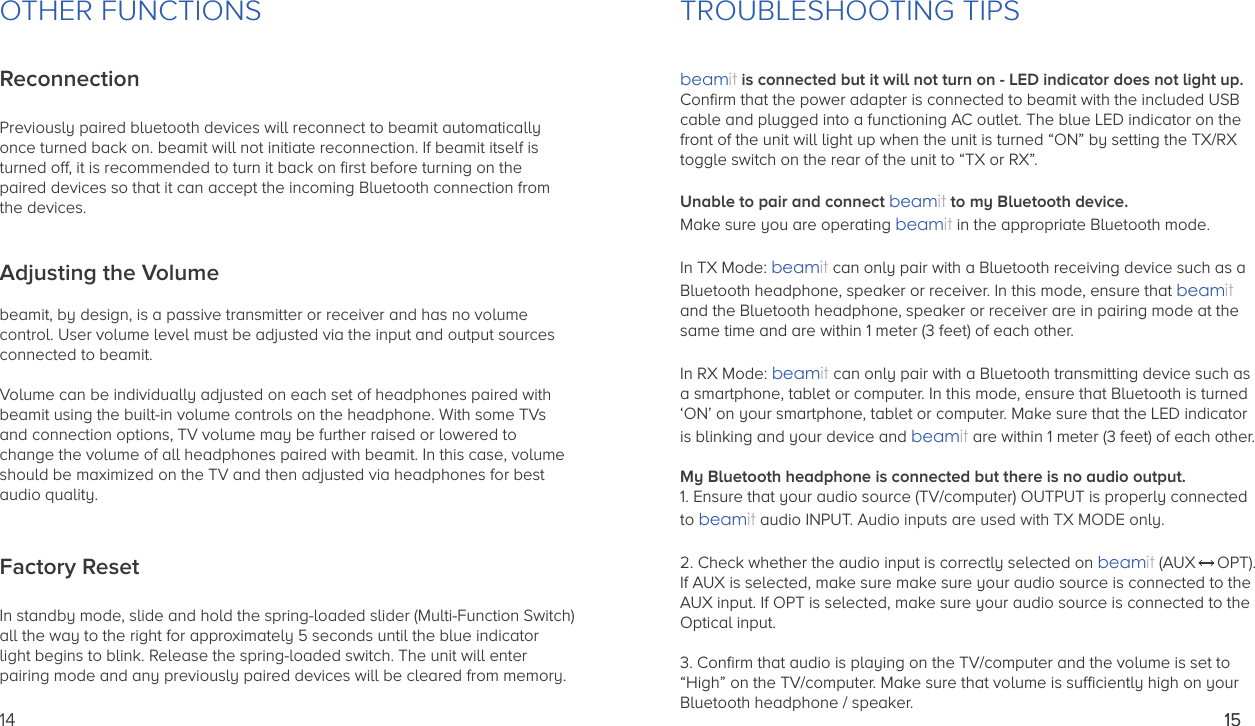 OTHER FUNCTIONSReconnectionPreviously paired bluetooth devices will reconnect to beamit automatically once turned back on. beamit will not initiate reconnection. If beamit itself is turned off, it is recommended to turn it back on ﬁrst before turning on the paired devices so that it can accept the incoming Bluetooth connection from the devices.Adjusting the Volumebeamit, by design, is a passive transmitter or receiver and has no volume control. User volume level must be adjusted via the input and output sources connected to beamit.Volume can be individually adjusted on each set of headphones paired with beamit using the built-in volume controls on the headphone. With some TVs and connection options, TV volume may be further raised or lowered to change the volume of all headphones paired with beamit. In this case, volume should be maximized on the TV and then adjusted via headphones for best audio quality.Factory ResetIn standby mode, slide and hold the spring-loaded slider (Multi-Function Switch) all the way to the right for approximately 5 seconds until the blue indicator light begins to blink. Release the spring-loaded switch. The unit will enter pairing mode and any previously paired devices will be cleared from memory.14TROUBLESHOOTING TIPSbeamit is connected but it will not turn on - LED indicator does not light up.Conﬁrm that the power adapter is connected to beamit with the included USBcable and plugged into a functioning AC outlet. The blue LED indicator on thefront of the unit will light up when the unit is turned “ON” by setting the TX/RXtoggle switch on the rear of the unit to “TX or RX”.Unable to pair and connect beamit to my Bluetooth device.Make sure you are operating beamit in the appropriate Bluetooth mode.In TX Mode: beamit can only pair with a Bluetooth receiving device such as aBluetooth headphone, speaker or receiver. In this mode, ensure that beamit and the Bluetooth headphone, speaker or receiver are in pairing mode at thesame time and are within 1 meter (3 feet) of each other.In RX Mode: beamit can only pair with a Bluetooth transmitting device such asa smartphone, tablet or computer. In this mode, ensure that Bluetooth is turned ‘ON’ on your smartphone, tablet or computer. Make sure that the LED indicatoris blinking and your device and beamit are within 1 meter (3 feet) of each other.My Bluetooth headphone is connected but there is no audio output.1. Ensure that your audio source (TV/computer) OUTPUT is properly connectedto beamit audio INPUT. Audio inputs are used with TX MODE only.  2. Check whether the audio input is correctly selected on beamit (AUX  OPT). If AUX is selected, make sure make sure your audio source is connected to theAUX input. If OPT is selected, make sure your audio source is connected to theOptical input.3. Conﬁrm that audio is playing on the TV/computer and the volume is set to “High” on the TV/computer. Make sure that volume is sufﬁciently high on yourBluetooth headphone / speaker.1515