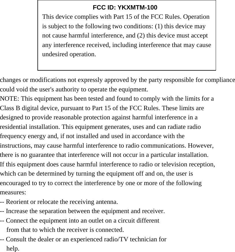        changes or modifications not expressly approved by the party responsible for compliance could void the user&apos;s authority to operate the equipment. NOTE: This equipment has been tested and found to comply with the limits for a Class B digital device, pursuant to Part 15 of the FCC Rules. These limits are designed to provide reasonable protection against harmful interference in a residential installation. This equipment generates, uses and can radiate radio frequency energy and, if not installed and used in accordance with the instructions, may cause harmful interference to radio communications. However, there is no guarantee that interference will not occur in a particular installation. If this equipment does cause harmful interference to radio or television reception, which can be determined by turning the equipment off and on, the user is encouraged to try to correct the interference by one or more of the following measures: -- Reorient or relocate the receiving antenna. -- Increase the separation between the equipment and receiver. -- Connect the equipment into an outlet on a circuit different from that to which the receiver is connected. -- Consult the dealer or an experienced radio/TV technician for help.      FCC ID: YKXMTM-100 This device complies with Part 15 of the FCC Rules. Operation is subject to the following two conditions: (1) this device may not cause harmful interference, and (2) this device must accept any interference received, including interference that may cause undesired operation. 