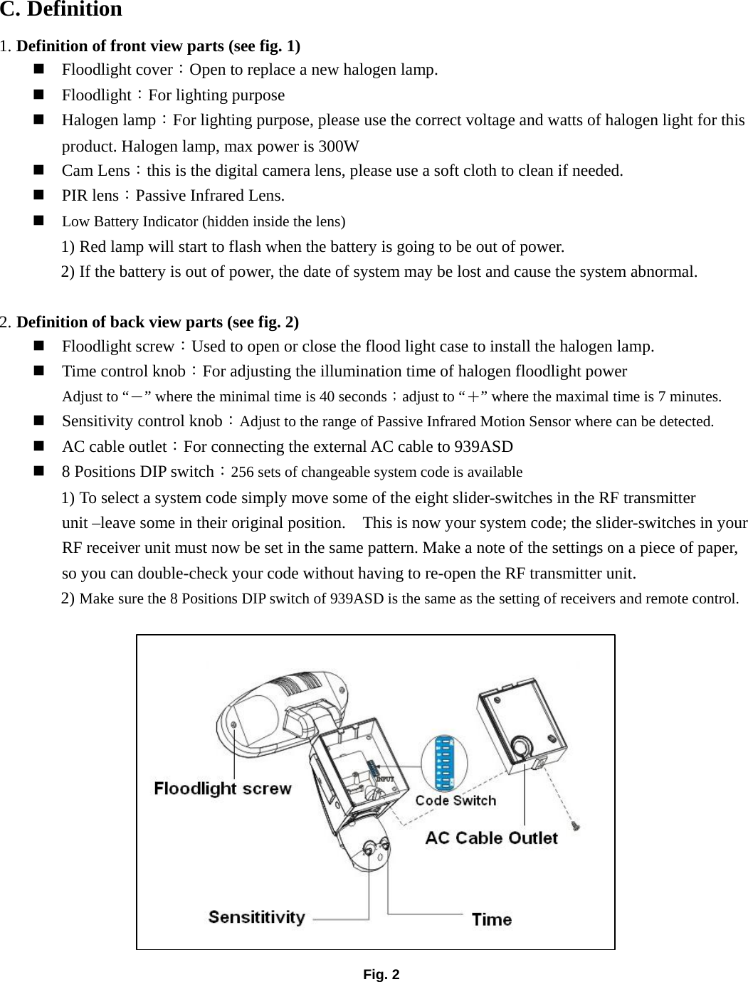 C. Definition 1. Definition of front view parts (see fig. 1)  Floodlight cover：Open to replace a new halogen lamp.  Floodlight：For lighting purpose  Halogen lamp：For lighting purpose, please use the correct voltage and watts of halogen light for this product. Halogen lamp, max power is 300W  Cam Lens：this is the digital camera lens, please use a soft cloth to clean if needed.  PIR lens：Passive Infrared Lens.  Low Battery Indicator (hidden inside the lens) 1) Red lamp will start to flash when the battery is going to be out of power. 2) If the battery is out of power, the date of system may be lost and cause the system abnormal.  2. Definition of back view parts (see fig. 2)  Floodlight screw：Used to open or close the flood light case to install the halogen lamp.  Time control knob：For adjusting the illumination time of halogen floodlight power Adjust to “－” where the minimal time is 40 seconds；adjust to “＋” where the maximal time is 7 minutes.  Sensitivity control knob：Adjust to the range of Passive Infrared Motion Sensor where can be detected.  AC cable outlet：For connecting the external AC cable to 939ASD  8 Positions DIP switch：256 sets of changeable system code is available 1) To select a system code simply move some of the eight slider-switches in the RF transmitter unit –leave some in their original position.    This is now your system code; the slider-switches in your RF receiver unit must now be set in the same pattern. Make a note of the settings on a piece of paper, so you can double-check your code without having to re-open the RF transmitter unit. 2) Make sure the 8 Positions DIP switch of 939ASD is the same as the setting of receivers and remote control.                  Fig. 2