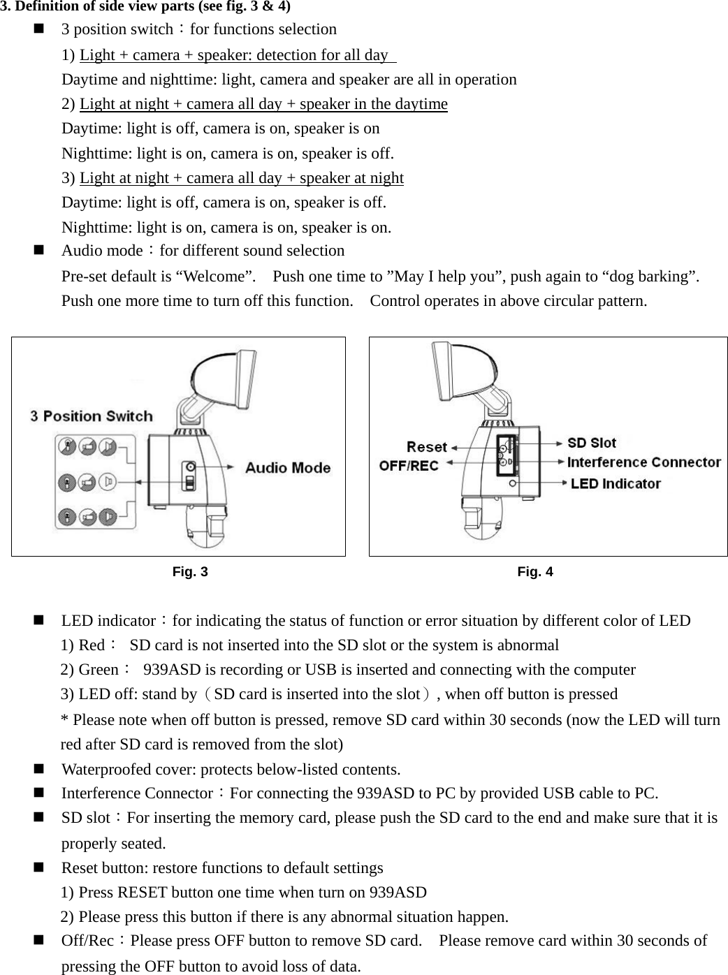 3. Definition of side view parts (see fig. 3 &amp; 4)   3 position switch：for functions selection   1) Light + camera + speaker: detection for all day   Daytime and nighttime: light, camera and speaker are all in operation 2) Light at night + camera all day + speaker in the daytime Daytime: light is off, camera is on, speaker is on Nighttime: light is on, camera is on, speaker is off. 3) Light at night + camera all day + speaker at night Daytime: light is off, camera is on, speaker is off. Nighttime: light is on, camera is on, speaker is on.  Audio mode：for different sound selection Pre-set default is “Welcome”.    Push one time to ”May I help you”, push again to “dog barking”.   Push one more time to turn off this function.    Control operates in above circular pattern.              LED indicator：for indicating the status of function or error situation by different color of LED 1) Red：  SD card is not inserted into the SD slot or the system is abnormal 2) Green：  939ASD is recording or USB is inserted and connecting with the computer 3) LED off: stand by（SD card is inserted into the slot）, when off button is pressed * Please note when off button is pressed, remove SD card within 30 seconds (now the LED will turn red after SD card is removed from the slot)  Waterproofed cover: protects below-listed contents.  Interference Connector：For connecting the 939ASD to PC by provided USB cable to PC.  SD slot：For inserting the memory card, please push the SD card to the end and make sure that it is properly seated.  Reset button: restore functions to default settings 1) Press RESET button one time when turn on 939ASD 2) Please press this button if there is any abnormal situation happen.  Off/Rec：Please press OFF button to remove SD card.    Please remove card within 30 seconds of pressing the OFF button to avoid loss of data.     Fig. 3  Fig. 4 