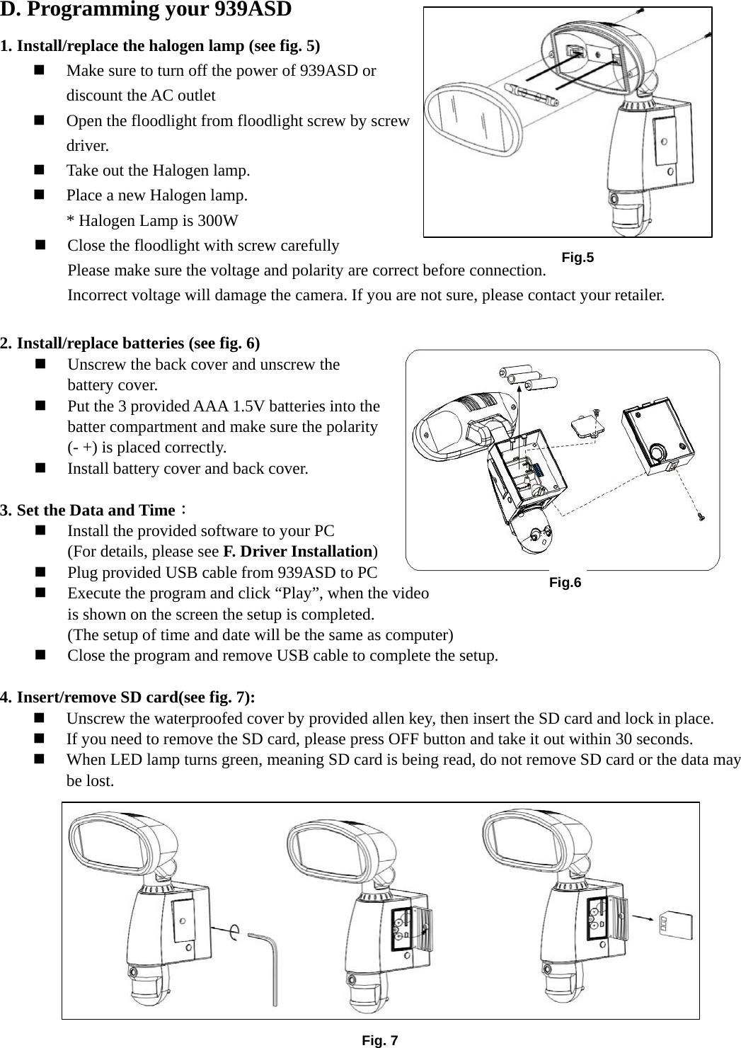 Fig.6D. Programming your 939ASD 1. Install/replace the halogen lamp (see fig. 5)  Make sure to turn off the power of 939ASD or discount the AC outlet    Open the floodlight from floodlight screw by screw driver.  Take out the Halogen lamp.  Place a new Halogen lamp. * Halogen Lamp is 300W  Close the floodlight with screw carefully Please make sure the voltage and polarity are correct before connection. Incorrect voltage will damage the camera. If you are not sure, please contact your retailer.  2. Install/replace batteries (see fig. 6)    Unscrew the back cover and unscrew the battery cover.  Put the 3 provided AAA 1.5V batteries into the batter compartment and make sure the polarity (- +) is placed correctly.  Install battery cover and back cover.    3. Set the Data and Time：  Install the provided software to your PC (For details, please see F. Driver Installation)  Plug provided USB cable from 939ASD to PC  Execute the program and click “Play”, when the video     is shown on the screen the setup is completed.   (The setup of time and date will be the same as computer)  Close the program and remove USB cable to complete the setup.    4. Insert/remove SD card(see fig. 7):  Unscrew the waterproofed cover by provided allen key, then insert the SD card and lock in place.  If you need to remove the SD card, please press OFF button and take it out within 30 seconds.  When LED lamp turns green, meaning SD card is being read, do not remove SD card or the data may be lost.           Fig. 7Fig.5