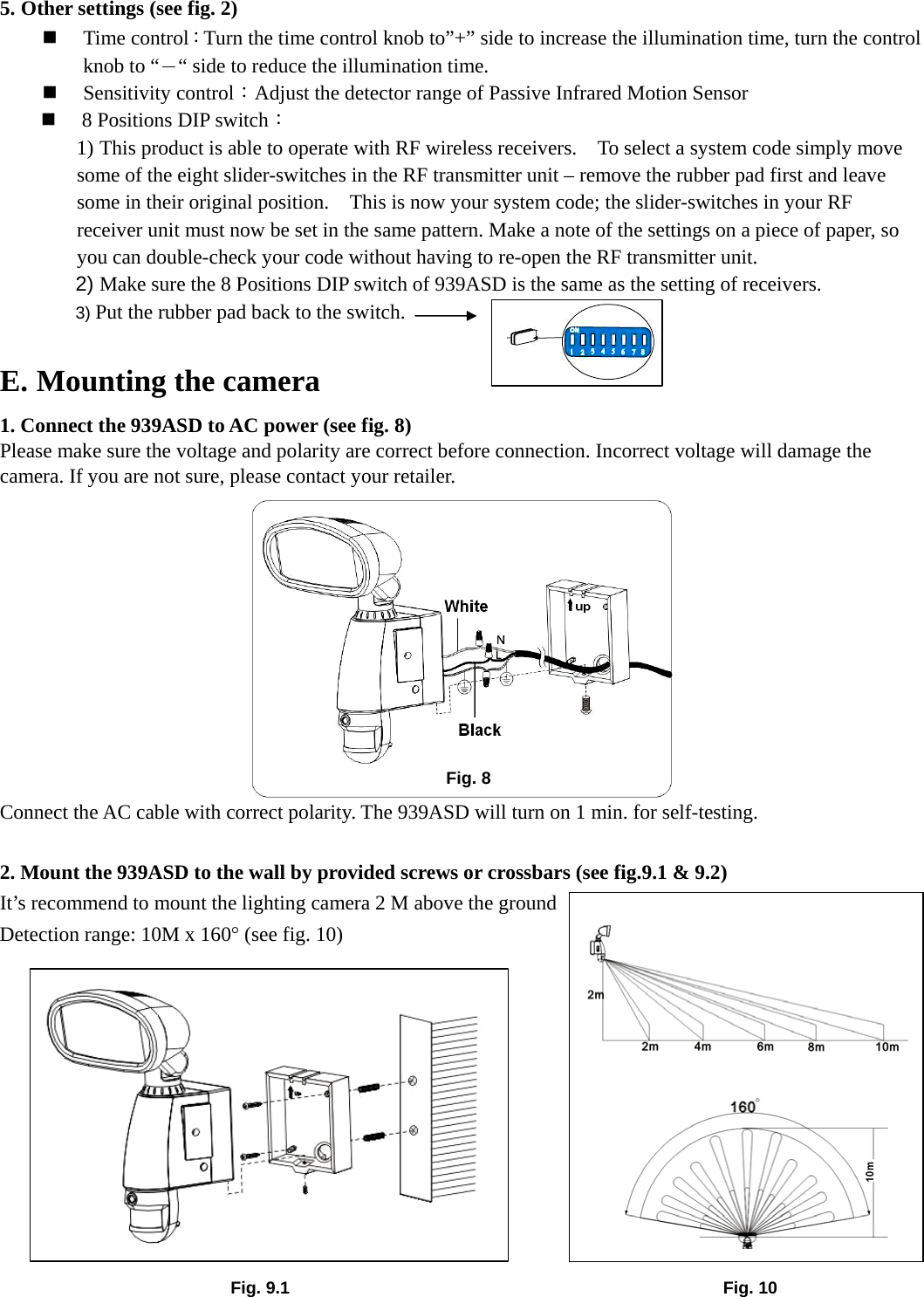 5. Other settings (see fig. 2)  Time control：Turn the time control knob to”+” side to increase the illumination time, turn the control knob to “－“ side to reduce the illumination time.      Sensitivity control：Adjust the detector range of Passive Infrared Motion Sensor    8 Positions DIP switch： 1) This product is able to operate with RF wireless receivers.    To select a system code simply move some of the eight slider-switches in the RF transmitter unit – remove the rubber pad first and leave some in their original position.    This is now your system code; the slider-switches in your RF receiver unit must now be set in the same pattern. Make a note of the settings on a piece of paper, so you can double-check your code without having to re-open the RF transmitter unit. 2) Make sure the 8 Positions DIP switch of 939ASD is the same as the setting of receivers. 3) Put the rubber pad back to the switch.  E. Mounting the camera 1. Connect the 939ASD to AC power (see fig. 8) Please make sure the voltage and polarity are correct before connection. Incorrect voltage will damage the camera. If you are not sure, please contact your retailer.            Connect the AC cable with correct polarity. The 939ASD will turn on 1 min. for self-testing.    2. Mount the 939ASD to the wall by provided screws or crossbars (see fig.9.1 &amp; 9.2) It’s recommend to mount the lighting camera 2 M above the ground   Detection range: 10M x 160° (see fig. 10)         Fig. 10 Fig. 9.1 Fig. 8