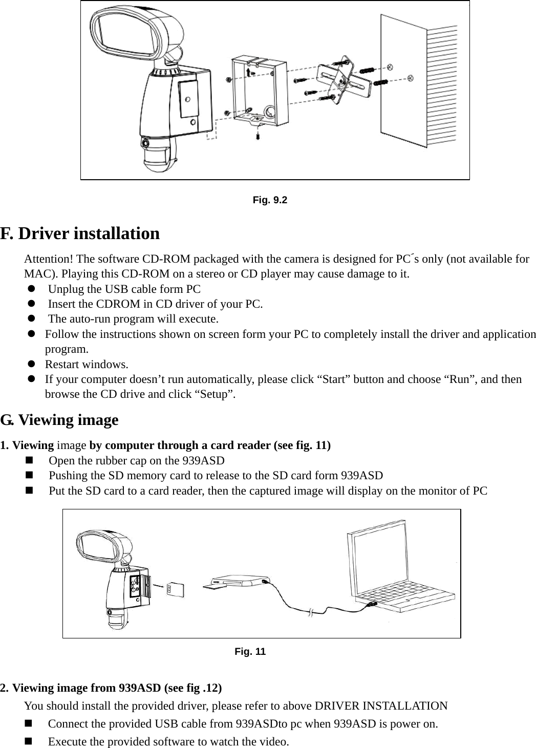        F. Driver installation         Attention! The software CD-ROM packaged with the camera is designed for PC´s only (not available for MAC). Playing this CD-ROM on a stereo or CD player may cause damage to it. z Unplug the USB cable form PC z Insert the CDROM in CD driver of your PC. z The auto-run program will execute. z Follow the instructions shown on screen form your PC to completely install the driver and application program. z Restart windows. z If your computer doesn’t run automatically, please click “Start” button and choose “Run”, and then browse the CD drive and click “Setup”. G. Viewing image 1. Viewing image by computer through a card reader (see fig. 11)      Open the rubber cap on the 939ASD  Pushing the SD memory card to release to the SD card form 939ASD  Put the SD card to a card reader, then the captured image will display on the monitor of PC           2. Viewing image from 939ASD (see fig .12) You should install the provided driver, please refer to above DRIVER INSTALLATION  Connect the provided USB cable from 939ASDto pc when 939ASD is power on.  Execute the provided software to watch the video. Fig. 11 Fig. 9.2 