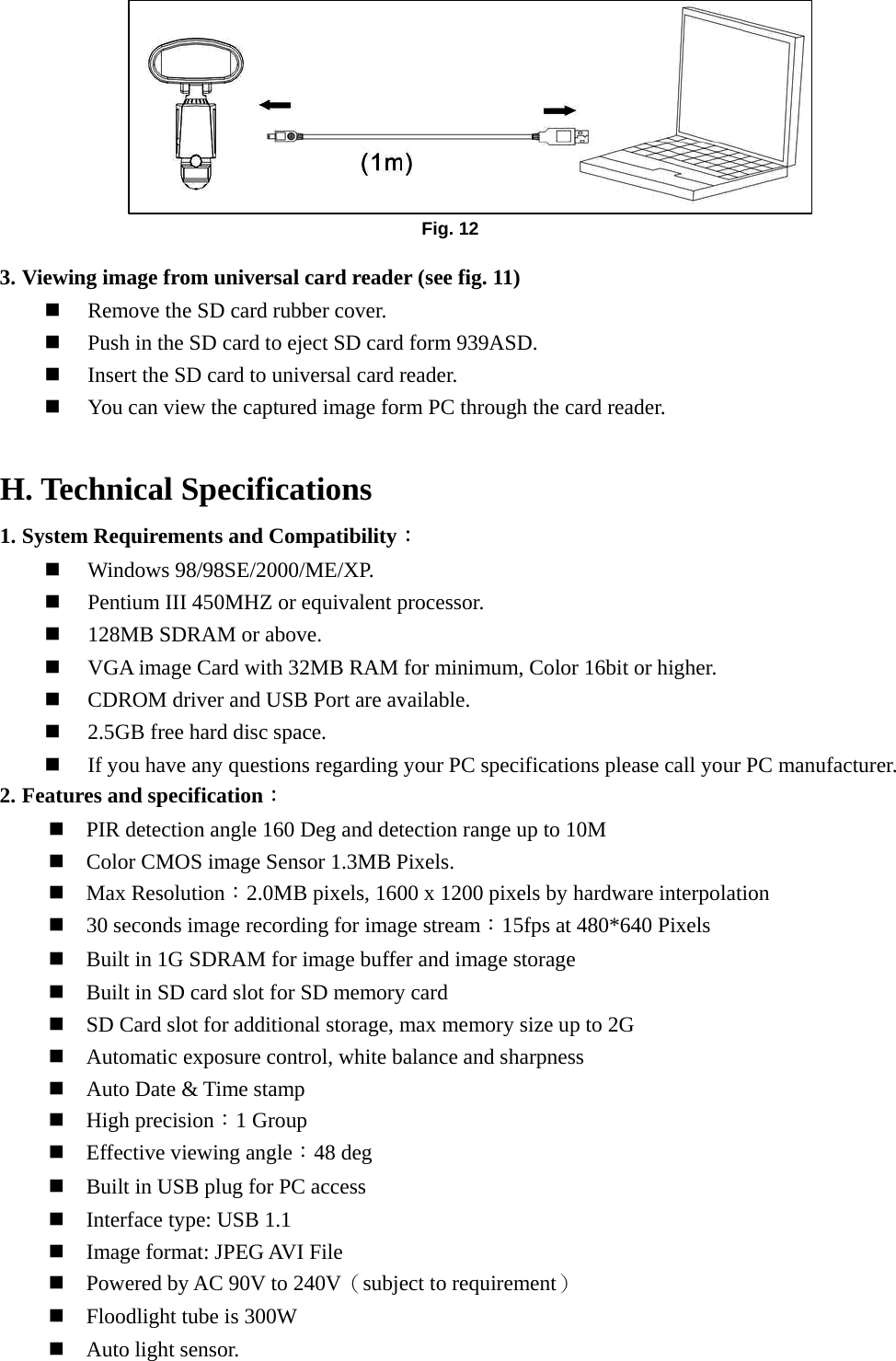         3. Viewing image from universal card reader (see fig. 11)  Remove the SD card rubber cover.  Push in the SD card to eject SD card form 939ASD.  Insert the SD card to universal card reader.  You can view the captured image form PC through the card reader.      H. Technical Specifications 1. System Requirements and Compatibility：  Windows 98/98SE/2000/ME/XP.  Pentium III 450MHZ or equivalent processor.  128MB SDRAM or above.  VGA image Card with 32MB RAM for minimum, Color 16bit or higher.  CDROM driver and USB Port are available.  2.5GB free hard disc space.  If you have any questions regarding your PC specifications please call your PC manufacturer. 2. Features and specification：  PIR detection angle 160 Deg and detection range up to 10M    Color CMOS image Sensor 1.3MB Pixels.  Max Resolution：2.0MB pixels, 1600 x 1200 pixels by hardware interpolation  30 seconds image recording for image stream：15fps at 480*640 Pixels  Built in 1G SDRAM for image buffer and image storage  Built in SD card slot for SD memory card  SD Card slot for additional storage, max memory size up to 2G  Automatic exposure control, white balance and sharpness    Auto Date &amp; Time stamp  High precision：1 Group  Effective viewing angle：48 deg  Built in USB plug for PC access  Interface type: USB 1.1  Image format: JPEG AVI File  Powered by AC 90V to 240V（subject to requirement）  Floodlight tube is 300W  Auto light sensor. Fig. 12 