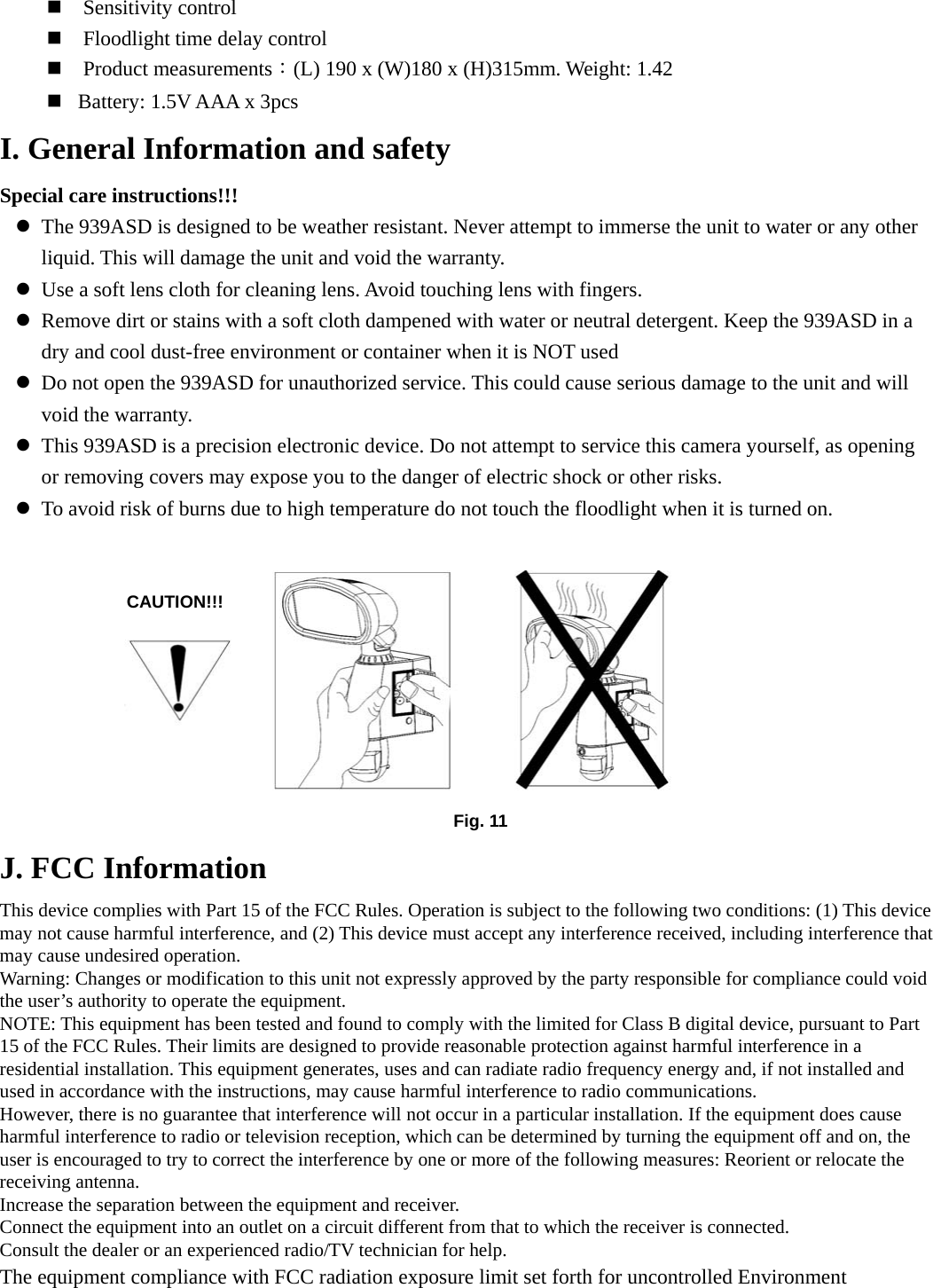  Sensitivity control  Floodlight time delay control  Product measurements：(L) 190 x (W)180 x (H)315mm. Weight: 1.42  Battery: 1.5V AAA x 3pcs   I. General Information and safety Special care instructions!!! z The 939ASD is designed to be weather resistant. Never attempt to immerse the unit to water or any other liquid. This will damage the unit and void the warranty. z Use a soft lens cloth for cleaning lens. Avoid touching lens with fingers. z Remove dirt or stains with a soft cloth dampened with water or neutral detergent. Keep the 939ASD in a dry and cool dust-free environment or container when it is NOT used z Do not open the 939ASD for unauthorized service. This could cause serious damage to the unit and will void the warranty. z This 939ASD is a precision electronic device. Do not attempt to service this camera yourself, as opening or removing covers may expose you to the danger of electric shock or other risks. z To avoid risk of burns due to high temperature do not touch the floodlight when it is turned on.          J. FCC Information   This device complies with Part 15 of the FCC Rules. Operation is subject to the following two conditions: (1) This device may not cause harmful interference, and (2) This device must accept any interference received, including interference that may cause undesired operation. Warning: Changes or modification to this unit not expressly approved by the party responsible for compliance could void the user’s authority to operate the equipment. NOTE: This equipment has been tested and found to comply with the limited for Class B digital device, pursuant to Part 15 of the FCC Rules. Their limits are designed to provide reasonable protection against harmful interference in a residential installation. This equipment generates, uses and can radiate radio frequency energy and, if not installed and used in accordance with the instructions, may cause harmful interference to radio communications. However, there is no guarantee that interference will not occur in a particular installation. If the equipment does cause harmful interference to radio or television reception, which can be determined by turning the equipment off and on, the user is encouraged to try to correct the interference by one or more of the following measures: Reorient or relocate the receiving antenna. Increase the separation between the equipment and receiver.   Connect the equipment into an outlet on a circuit different from that to which the receiver is connected. Consult the dealer or an experienced radio/TV technician for help. The equipment compliance with FCC radiation exposure limit set forth for uncontrolled Environment Fig. 11CAUTION!!! 