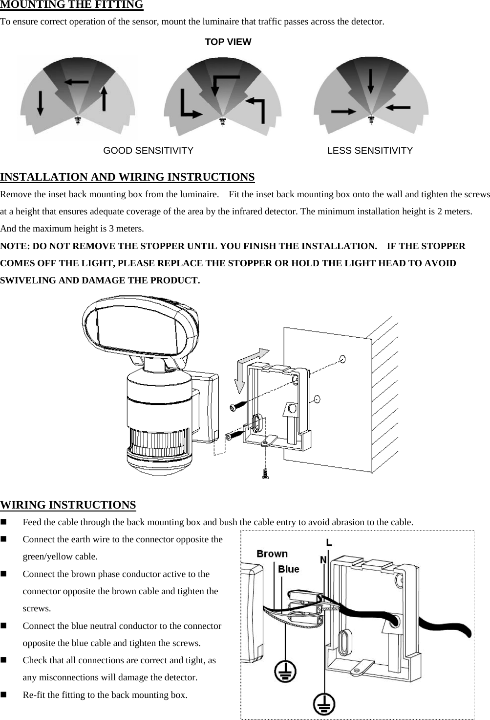 MOUNTING THE FITTING To ensure correct operation of the sensor, mount the luminaire that traffic passes across the detector.         INSTALLATION AND WIRING INSTRUCTIONS Remove the inset back mounting box from the luminaire.    Fit the inset back mounting box onto the wall and tighten the screws at a height that ensures adequate coverage of the area by the infrared detector. The minimum installation height is 2 meters.   And the maximum height is 3 meters. NOTE: DO NOT REMOVE THE STOPPER UNTIL YOU FINISH THE INSTALLATION.    IF THE STOPPER COMES OFF THE LIGHT, PLEASE REPLACE THE STOPPER OR HOLD THE LIGHT HEAD TO AVOID SWIVELING AND DAMAGE THE PRODUCT.             WIRING INSTRUCTIONS  Feed the cable through the back mounting box and bush the cable entry to avoid abrasion to the cable.  Connect the earth wire to the connector opposite the green/yellow cable.    Connect the brown phase conductor active to the connector opposite the brown cable and tighten the screws.  Connect the blue neutral conductor to the connector opposite the blue cable and tighten the screws.  Check that all connections are correct and tight, as any misconnections will damage the detector.  Re-fit the fitting to the back mounting box.                                  TOP VIEW GOOD SENSITIVITY LESS SENSITIVITY 