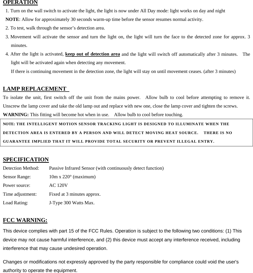 OPERATION 1. Turn on the wall switch to activate the light, the light is now under All Day mode: light works on day and night NOTE: Allow for approximately 30 seconds warm-up time before the sensor resumes normal activity. 2. To test, walk through the sensor’s detection area. 3. Movement will activate the sensor and turn the light on, the light will turn the face to the detected zone for approx. 3 minutes. 4. After the light is activated, keep out of detection area and the light will switch off automatically after 3 minutes.   The light will be activated again when detecting any movement.                     If there is continuing movement in the detection zone, the light will stay on until movement ceases. (after 3 minutes)                                                                              LAMP REPLACEMENT   To isolate the unit, first switch off the unit from the mains power.  Allow bulb to cool before attempting to remove it.  Unscrew the lamp cover and take the old lamp out and replace with new one, close the lamp cover and tighten the screws. WARNING: This fitting will become hot when in use.    Allow bulb to cool before touching.  NOTE: THE INTELLIGENT MOTION SENSOR TRACKING LIGHT IS DESIGNED TO ILLUMINATE WHEN THE DETECTION AREA IS ENTERED BY A PERSON AND WILL DETECT MOVING HEAT SOURCE.    THERE IS NO GUARANTEE IMPLIED THAT IT WILL PROVIDE TOTAL SECURITY OR PREVENT ILLEGAL ENTRY.  SPECIFICATION Detection Method:  Passive Infrared Sensor (with continuously detect function)   Sensor Range:    10m x 220° (maximum) Power source:    AC 120V Time adjustment:   Fixed at 3 minutes approx. Load Rating:    J-Type 300 Watts Max.  FCC WARNING: This device complies with part 15 of the FCC Rules. Operation is subject to the following two conditions: (1) This device may not cause harmful interference, and (2) this device must accept any interference received, including interference that may cause undesired operation.   Changes or modifications not expressly approved by the party responsible for compliance could void the user&apos;s authority to operate the equipment.     