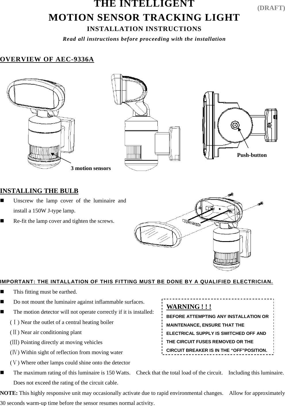 THE INTELLIGENT   MOTION SENSOR TRACKING LIGHT INSTALLATION INSTRUCTIONS Read all instructions before proceeding with the installation  OVERVIEW OF AEC-9336A             INSTALLING THE BULB  Unscrew the lamp cover of the luminaire and install a 150W J-type lamp.  Re-fit the lamp cover and tighten the screws.                                                  IMPORTANT: THE INTALLATION OF THIS FITTING MUST BE DONE BY A QUALIFIED ELECTRICIAN.  This fitting must be earthed.  Do not mount the luminaire against inflammable surfaces.  The motion detector will not operate correctly if it is installed: ( ) Near the outlet of a central heating boiler Ⅰ ( ) Near air conditioning plant Ⅱ ( ) Pointing directly at moving vehicles Ⅲ ( ) Within sight of reflection from moving waⅣter  ( ) Where other lamps could shine onto the detectorⅤ  The maximum rating of this luminaire is 150 Watts.    Check that the total load of the circuit.    Including this luminaire. Does not exceed the rating of the circuit cable.                                                                NOTE: This highly responsive unit may occasionally activate due to rapid environmental changes.    Allow for approximately 30 seconds warm-up time before the sensor resumes normal activity.                                                          Push-button 3 motion sensors WARNING ! ! ! BEFORE ATTEMPTING ANY INSTALLATION OR MAINTENANCE, ENSURE THAT THE ELECTRICAL SUPPLY IS SWITCHED OFF AND THE CIRCUIT FUSES REMOVED OR THE CIRCUIT BREAKER IS IN THE “OFF”POSITION.(DRAFT) 