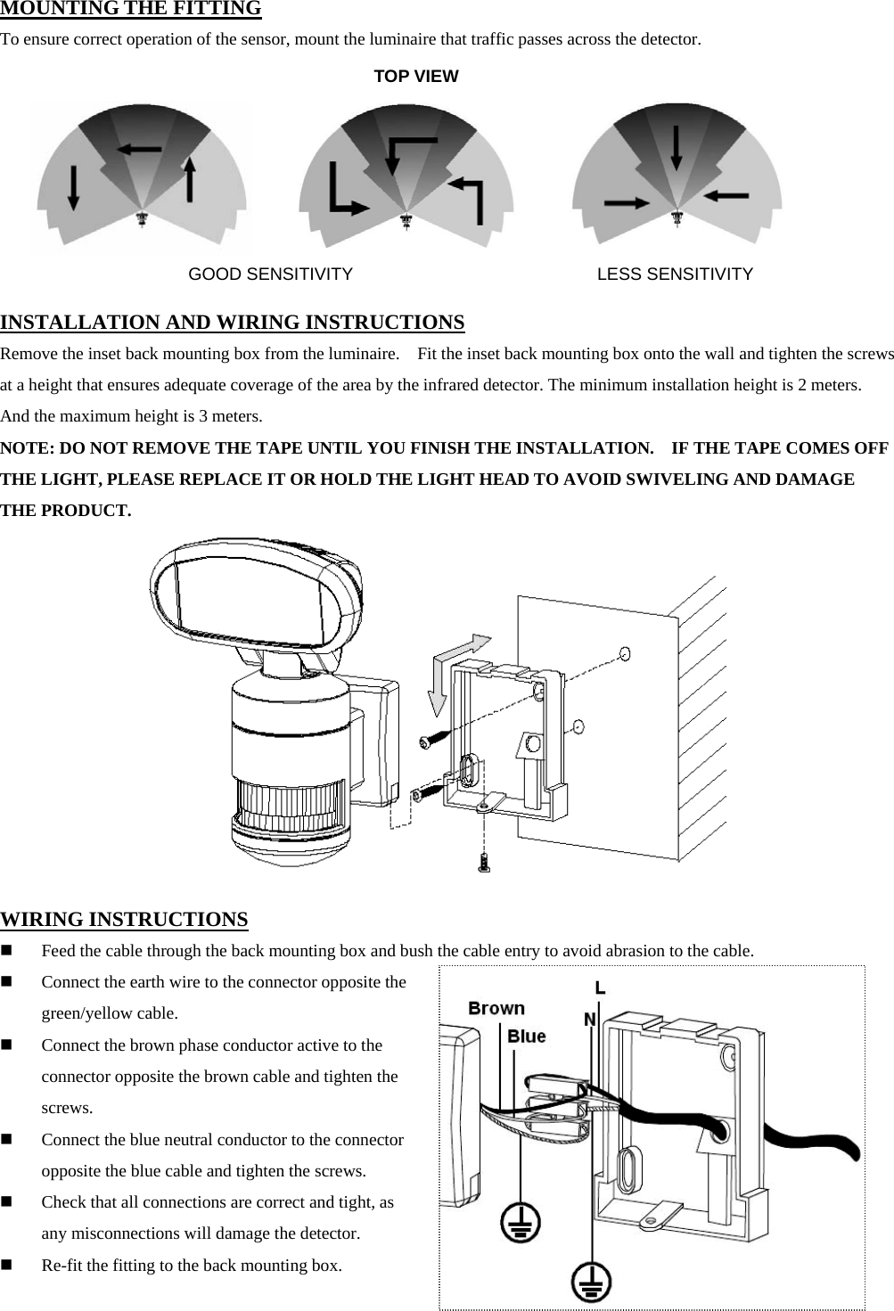 MOUNTING THE FITTING To ensure correct operation of the sensor, mount the luminaire that traffic passes across the detector.         INSTALLATION AND WIRING INSTRUCTIONS Remove the inset back mounting box from the luminaire.    Fit the inset back mounting box onto the wall and tighten the screws at a height that ensures adequate coverage of the area by the infrared detector. The minimum installation height is 2 meters.   And the maximum height is 3 meters. NOTE: DO NOT REMOVE THE TAPE UNTIL YOU FINISH THE INSTALLATION.    IF THE TAPE COMES OFF THE LIGHT, PLEASE REPLACE IT OR HOLD THE LIGHT HEAD TO AVOID SWIVELING AND DAMAGE THE PRODUCT.             WIRING INSTRUCTIONS  Feed the cable through the back mounting box and bush the cable entry to avoid abrasion to the cable.  Connect the earth wire to the connector opposite the green/yellow cable.    Connect the brown phase conductor active to the connector opposite the brown cable and tighten the screws.  Connect the blue neutral conductor to the connector opposite the blue cable and tighten the screws.  Check that all connections are correct and tight, as any misconnections will damage the detector.  Re-fit the fitting to the back mounting box.                                  TOP VIEW GOOD SENSITIVITY LESS SENSITIVITY 