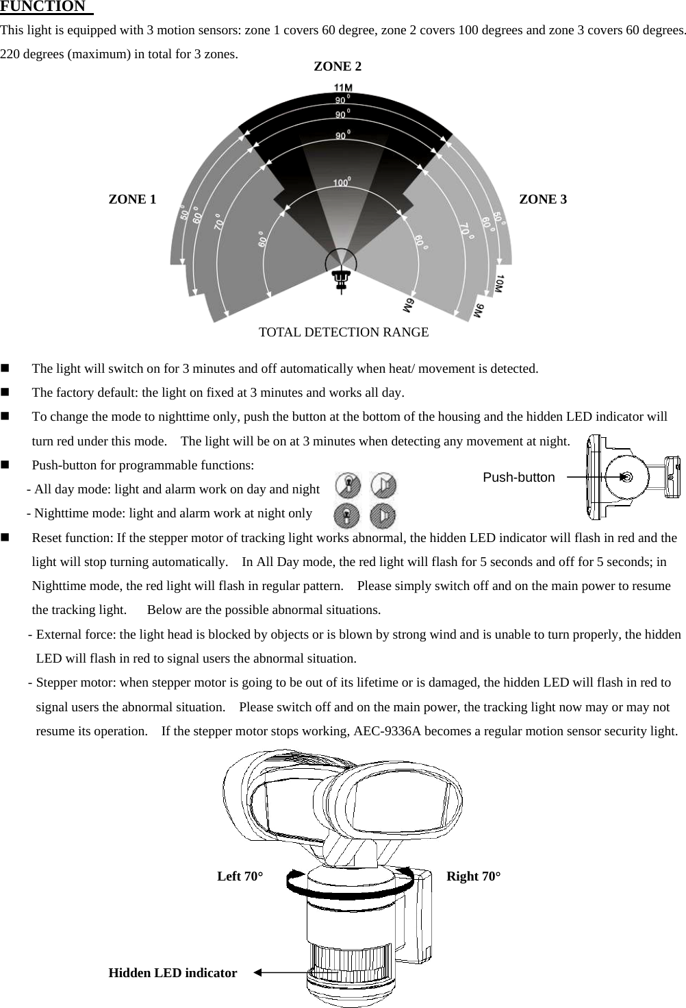 FUNCTION   This light is equipped with 3 motion sensors: zone 1 covers 60 degree, zone 2 covers 100 degrees and zone 3 covers 60 degrees.   220 degrees (maximum) in total for 3 zones.                The light will switch on for 3 minutes and off automatically when heat/ movement is detected.  The factory default: the light on fixed at 3 minutes and works all day.  To change the mode to nighttime only, push the button at the bottom of the housing and the hidden LED indicator will turn red under this mode.    The light will be on at 3 minutes when detecting any movement at night.  Push-button for programmable functions:     - All day mode: light and alarm work on day and night       - Nighttime mode: light and alarm work at night only            Reset function: If the stepper motor of tracking light works abnormal, the hidden LED indicator will flash in red and the light will stop turning automatically.    In All Day mode, the red light will flash for 5 seconds and off for 5 seconds; in Nighttime mode, the red light will flash in regular pattern.    Please simply switch off and on the main power to resume the tracking light.      Below are the possible abnormal situations. - External force: the light head is blocked by objects or is blown by strong wind and is unable to turn properly, the hidden LED will flash in red to signal users the abnormal situation.     - Stepper motor: when stepper motor is going to be out of its lifetime or is damaged, the hidden LED will flash in red to signal users the abnormal situation.    Please switch off and on the main power, the tracking light now may or may not resume its operation.    If the stepper motor stops working, AEC-9336A becomes a regular motion sensor security light.            Push-button Left 70° Right 70°Hidden LED indicator ZONE 1 ZONE 2ZONE 3 TOTAL DETECTION RANGE 
