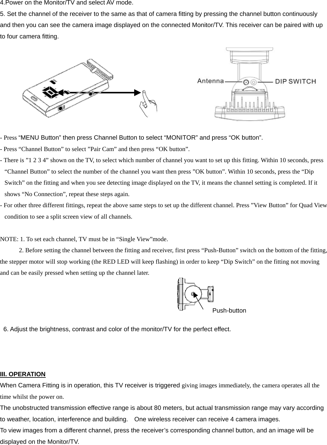   4.Power on the Monitor/TV and select AV mode. 5. Set the channel of the receiver to the same as that of camera fitting by pressing the channel button continuously and then you can see the camera image displayed on the connected Monitor/TV. This receiver can be paired with up to four camera fitting.           - Press “MENU Button” then press Channel Button to select “MONITOR” and press “OK button”. - Press “Channel Button” to select ”Pair Cam” and then press “OK button”.     - There is ”1 2 3 4” shown on the TV, to select which number of channel you want to set up this fitting. Within 10 seconds, press “Channel Button” to select the number of the channel you want then press ”OK button”. Within 10 seconds, press the “Dip Switch” on the fitting and when you see detecting image displayed on the TV, it means the channel setting is completed. If it shows “No Connection”, repeat these steps again.   - For other three different fittings, repeat the above same steps to set up the different channel. Press ”View Button” for Quad View condition to see a split screen view of all channels.  NOTE: 1. To set each channel, TV must be in “Single View”mode.               2. Before setting the channel between the fitting and receiver, first press “Push-Button” switch on the bottom of the fitting, the stepper motor will stop working (the RED LED will keep flashing) in order to keep “Dip Switch” on the fitting not moving and can be easily pressed when setting up the channel later.       6. Adjust the brightness, contrast and color of the monitor/TV for the perfect effect.    III. OPERATION When Camera Fitting is in operation, this TV receiver is triggered giving images immediately, the camera operates all the time whilst the power on.  The unobstructed transmission effective range is about 80 meters, but actual transmission range may vary according to weather, location, interference and building.    One wireless receiver can receive 4 camera images.   To view images from a different channel, press the receiver’s corresponding channel button, and an image will be displayed on the Monitor/TV.    Push-button 