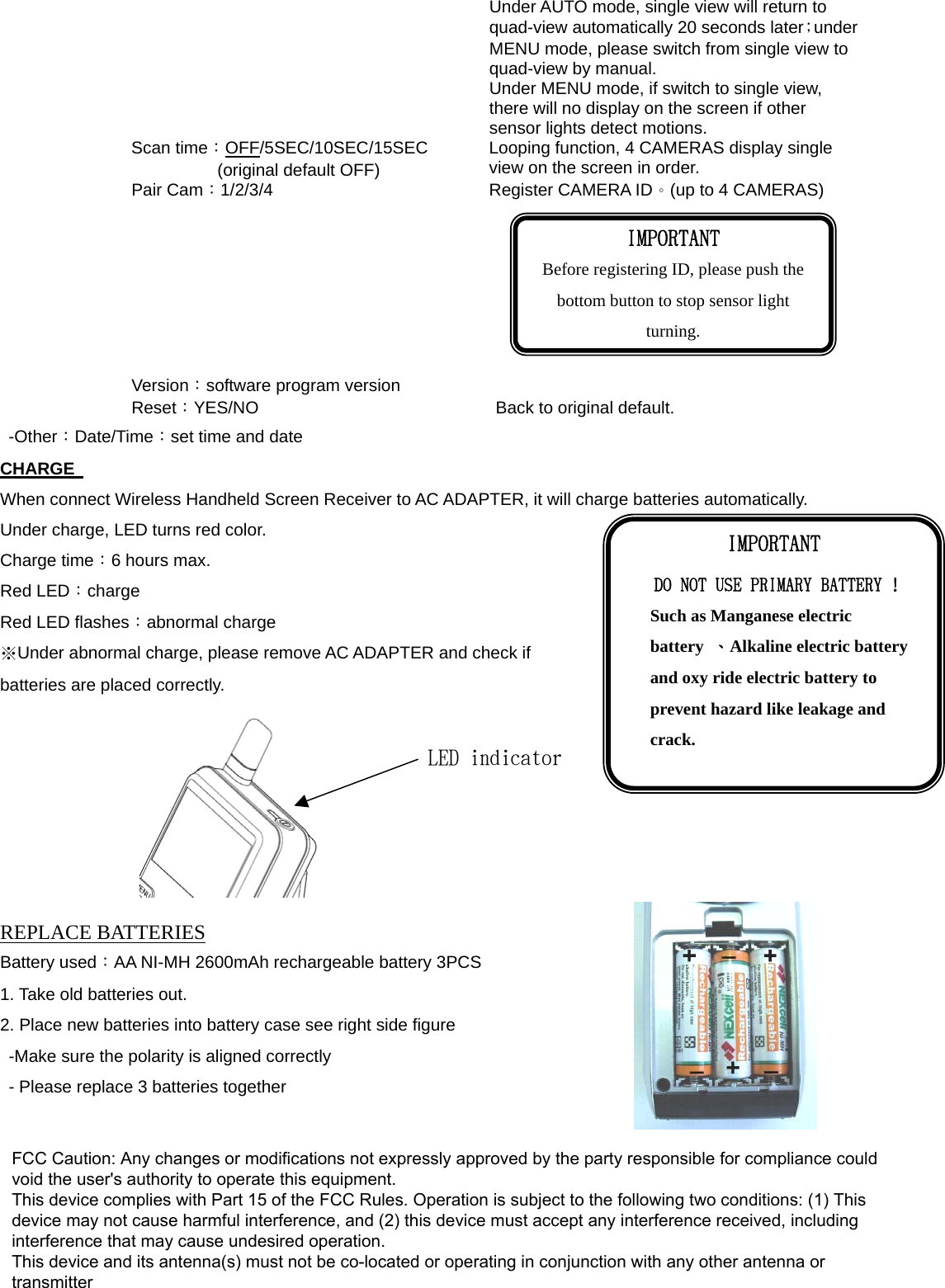 Under AUTO mode, single view will return to quad-view automatically 20 seconds later；under MENU mode, please switch from single view to quad-view by manual. Under MENU mode, if switch to single view, there will no display on the screen if other sensor lights detect motions. Scan time：OFF/5SEC/10SEC/15SEC (original default OFF) Looping function, 4 CAMERAS display single view on the screen in order. Pair Cam：1/2/3/4  Register CAMERA ID。(up to 4 CAMERAS)  Version：software program version Reset：YES/NO  Back to original default. -Other：Date/Time：set time and date CHARGE   When connect Wireless Handheld Screen Receiver to AC ADAPTER, it will charge batteries automatically. Under charge, LED turns red color. Charge time：6 hours max. Red LED：charge Red LED flashes：abnormal charge ※Under abnormal charge, please remove AC ADAPTER and check if batteries are placed correctly.        REPLACE BATTERIES Battery used：AA NI-MH 2600mAh rechargeable battery 3PCS 1. Take old batteries out. 2. Place new batteries into battery case see right side figure   -Make sure the polarity is aligned correctly   - Please replace 3 batteries together IMPORTANT Before registering ID, please push the bottom button to stop sensor light turning. IMPORTANT DO NOT USE PRIMARY BATTERY ! Such as Manganese electric battery  、Alkaline electric battery and oxy ride electric battery to prevent hazard like leakage and crack. LED indicatorFCC Caution: Any changes or modifications not expressly approved by the party responsible for compliance could void the user&apos;s authority to operate this equipment. This device complies with Part 15 of the FCC Rules. Operation is subject to the following two conditions: (1) This device may not cause harmful interference, and (2) this device must accept any interference received, including interference that may cause undesired operation. This device and its antenna(s) must not be co-located or operating in conjunction with any other antenna or transmitter