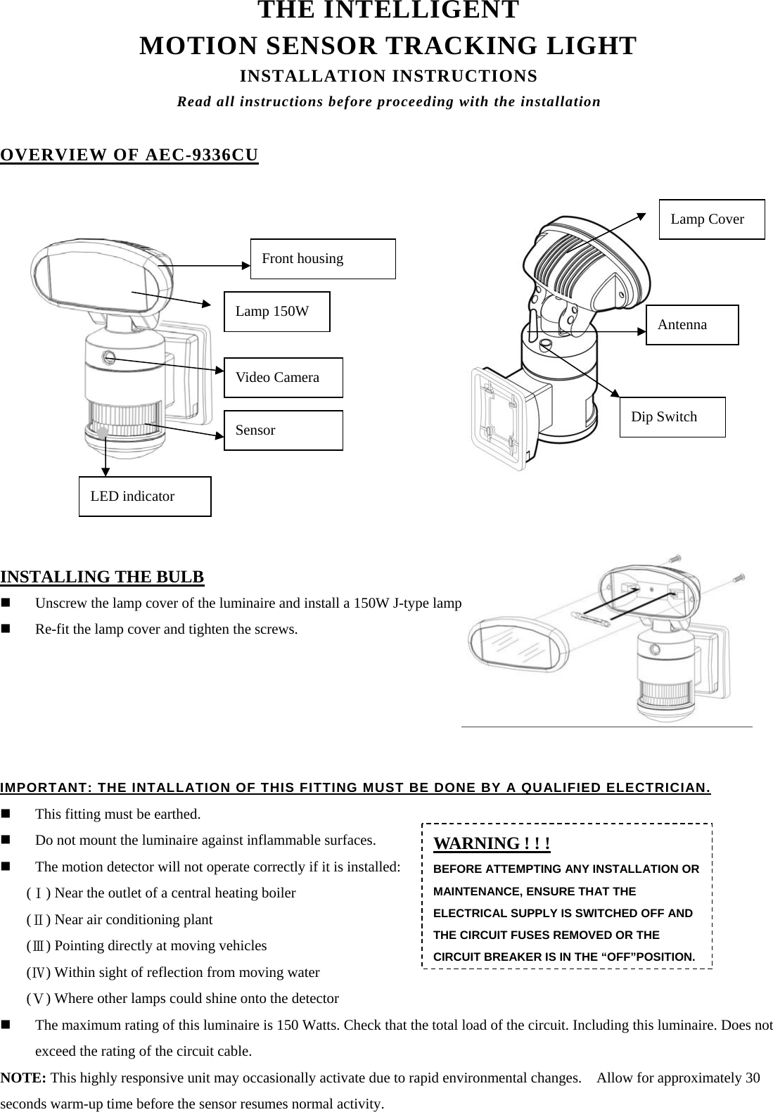 THE INTELLIGENT   MOTION SENSOR TRACKING LIGHT INSTALLATION INSTRUCTIONS Read all instructions before proceeding with the installation  OVERVIEW OF AEC-9336CU                             INSTALLING THE BULB  Unscrew the lamp cover of the luminaire and install a 150W J-type lamp.  Re-fit the lamp cover and tighten the screws.                                                  IMPORTANT: THE INTALLATION OF THIS FITTING MUST BE DONE BY A QUALIFIED ELECTRICIAN.  This fitting must be earthed.  Do not mount the luminaire against inflammable surfaces.  The motion detector will not operate correctly if it is installed: ( ) Near the outlet of a central heating boiler Ⅰ ( ) Near air conditioning plant Ⅱ ( ) Pointing directly at moving vehicles Ⅲ ( ) Within sight Ⅳof reflection from moving water   ( ) Where other lamps could shine onto the detectorⅤ  The maximum rating of this luminaire is 150 Watts. Check that the total load of the circuit. Including this luminaire. Does not exceed the rating of the circuit cable.                                                                NOTE: This highly responsive unit may occasionally activate due to rapid environmental changes.    Allow for approximately 30 seconds warm-up time before the sensor resumes normal activity.                                                              WARNING ! ! ! BEFORE ATTEMPTING ANY INSTALLATION OR MAINTENANCE, ENSURE THAT THE ELECTRICAL SUPPLY IS SWITCHED OFF AND THE CIRCUIT FUSES REMOVED OR THE CIRCUIT BREAKER IS IN THE “OFF”POSITION.Video Camera Sensor LED indicator Dip Switch Antenna Front housing Lamp 150W Lamp Cover 