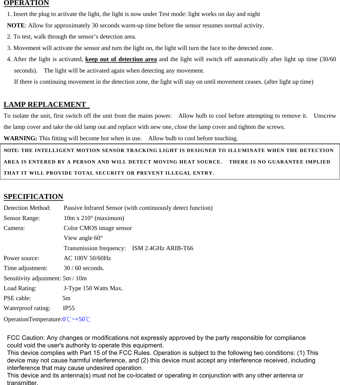 OPERATION 1. Insert the plug to activate the light, the light is now under Test mode: light works on day and night NOTE: Allow for approximately 30 seconds warm-up time before the sensor resumes normal activity. 2. To test, walk through the sensor’s detection area. 3. Movement will activate the sensor and turn the light on, the light will turn the face to the detected zone. 4. After the light is activated, keep out of detection area and the light will switch off automatically after light up time (30/60 seconds).    The light will be activated again when detecting any movement.                     If there is continuing movement in the detection zone, the light will stay on until movement ceases. (after light up time)                                                                              LAMP REPLACEMENT   To isolate the unit, first switch off the unit from the mains power.    Allow bulb to cool before attempting to remove it.    Unscrew the lamp cover and take the old lamp out and replace with new one, close the lamp cover and tighten the screws. WARNING: This fitting will become hot when in use.    Allow bulb to cool before touching.  NOTE: THE INTELLIGENT MOTION SENSOR TRACKING LIGHT IS DESIGNED TO ILLUMINATE WHEN THE DETECTION AREA IS ENTERED BY A PERSON AND WILL DETECT MOVING HEAT SOURCE.    THERE IS NO GUARANTEE IMPLIED THAT IT WILL PROVIDE TOTAL SECURITY OR PREVENT ILLEGAL ENTRY.  SPECIFICATION Detection Method:  Passive Infrared Sensor (with continuously detect function)   Sensor Range:    10m x 210° (maximum) Camera:        Color CMOS image sensor       View angle 60°     Transmission frequency:  ISM 2.4GHz ARIB-T66 Power source:    AC 100V 50/60Hz Time adjustment:   30 / 60 seconds. Sensitivity adjustment: 5m / 10m Load Rating:    J-Type 150 Watts Max. PSE cable:          5m Waterproof rating:    IP55 OperationTemperature:0℃~+50℃              FCC Caution: Any changes or modifications not expressly approved by the party responsible for compliance could void the user&apos;s authority to operate this equipment. This device complies with Part 15 of the FCC Rules. Operation is subject to the following two conditions: (1) This device may not cause harmful interference, and (2) this device must accept any interference received, including interference that may cause undesired operation. This device and its antenna(s) must not be co-located or operating in conjunction with any other antenna or transmitter.