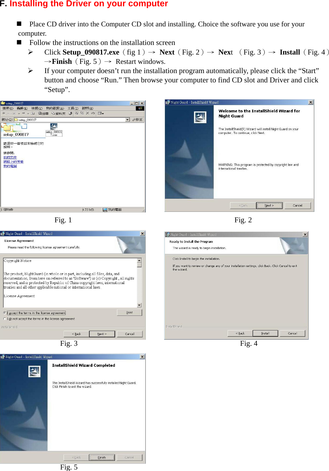  F. Installing the Driver on your computer     Place CD driver into the Computer CD slot and installing. Choice the software you use for your computer.  Follow the instructions on the installation screen ¾ Click Setup_090817.exe（fig 1）→  Next（Fig. 2）→  Next （Fig. 3）→  Install（Fig. 4）→Finish（Fig. 5）→  Restart windows.   ¾ If your computer doesn’t run the installation program automatically, please click the “Start” button and choose “Run.” Then browse your computer to find CD slot and Driver and click “Setup”.                   Fig. 1  Fig. 2 Fig. 3  Fig. 4 Fig. 5 