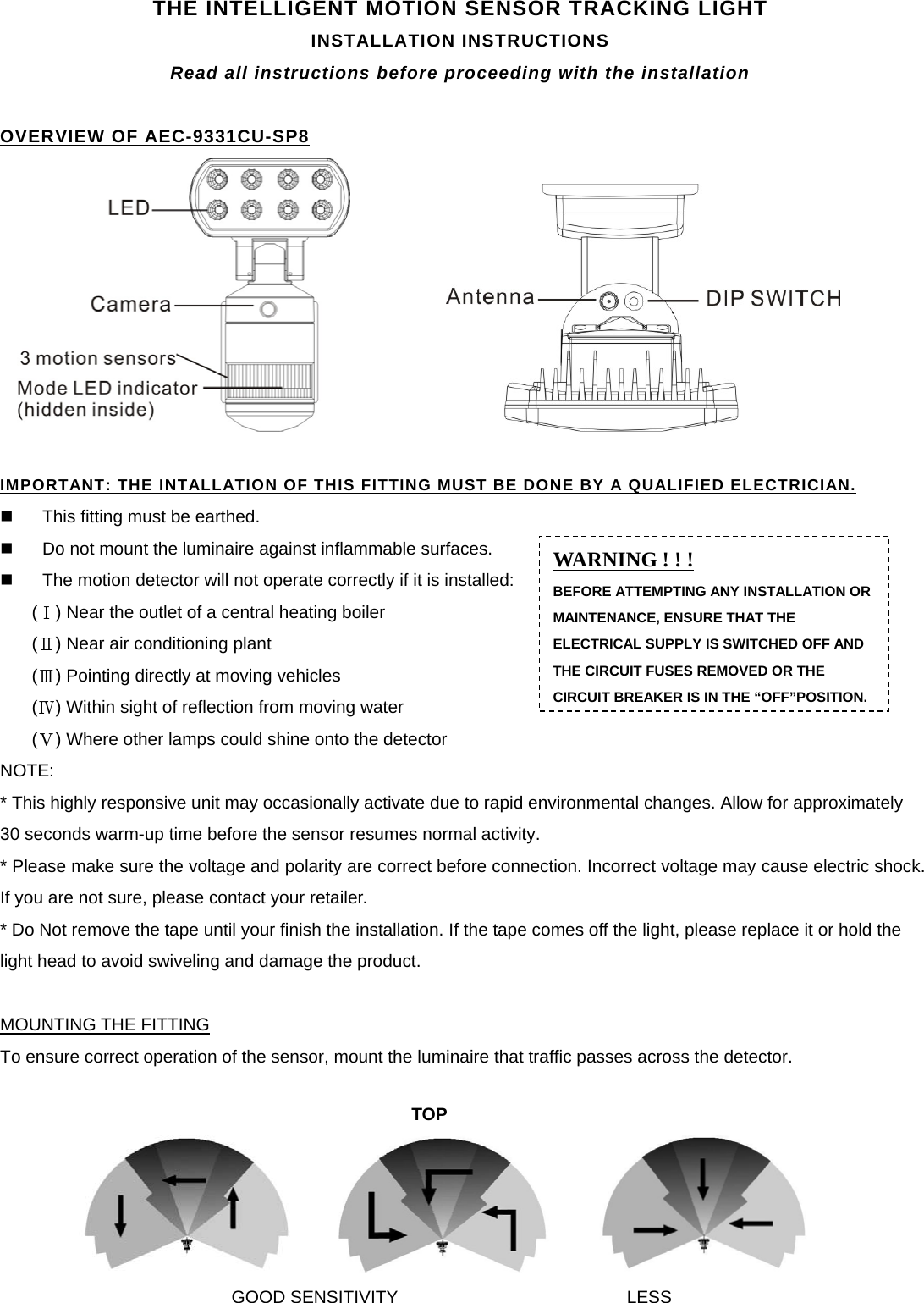 THE INTELLIGENT MOTION SENSOR TRACKING LIGHT INSTALLATION INSTRUCTIONS Read all instructions before proceeding with the installation  OVERVIEW OF AEC-9331CU-SP8                  IMPORTANT: THE INTALLATION OF THIS FITTING MUST BE DONE BY A QUALIFIED ELECTRICIAN.   This fitting must be earthed.   Do not mount the luminaire against inflammable surfaces.   The motion detector will not operate correctly if it is installed: ( ) Near the outlet of a central heating boiler Ⅰ ( ) Near air conditioning plant Ⅱ ( ) Pointing directly at moving vehicles Ⅲ ( ) Within sight of reflection from moving water Ⅳ ( ) Where other lamps could shine onto the detectorⅤ NOTE: * This highly responsive unit may occasionally activate due to rapid environmental changes. Allow for approximately 30 seconds warm-up time before the sensor resumes normal activity.                                                     * Please make sure the voltage and polarity are correct before connection. Incorrect voltage may cause electric shock. If you are not sure, please contact your retailer. * Do Not remove the tape until your finish the installation. If the tape comes off the light, please replace it or hold the light head to avoid swiveling and damage the product.  MOUNTING THE FITTING To ensure correct operation of the sensor, mount the luminaire that traffic passes across the detector.           WARNING ! ! ! BEFORE ATTEMPTING ANY INSTALLATION OR MAINTENANCE, ENSURE THAT THE ELECTRICAL SUPPLY IS SWITCHED OFF AND THE CIRCUIT FUSES REMOVED OR THE CIRCUIT BREAKER IS IN THE “OFF”POSITION.TOP GOOD SENSITIVITY LESS 