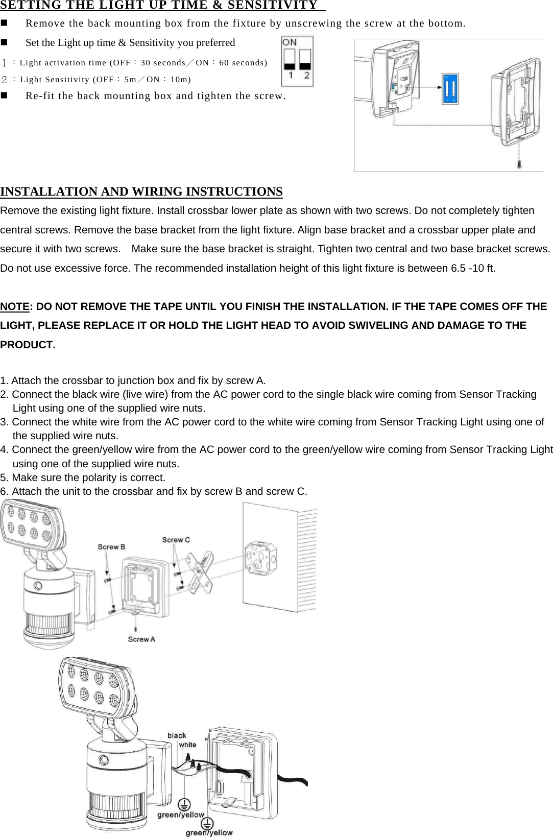 SETTING THE LIGHT UP TIME &amp; SENSITIVITY     Remove the back mounting box from the fixture by unscrewing the screw at the bottom.   Set the Light up time &amp; Sensitivity you preferred   １：Light activation time (OFF：30 seconds／ON：60 seconds) ２：Light Sensitivity (OFF：5m／ON：10m)   Re-fit the back mounting box and tighten the screw.      INSTALLATION AND WIRING INSTRUCTIONS Remove the existing light fixture. Install crossbar lower plate as shown with two screws. Do not completely tighten central screws. Remove the base bracket from the light fixture. Align base bracket and a crossbar upper plate and secure it with two screws.    Make sure the base bracket is straight. Tighten two central and two base bracket screws. Do not use excessive force. The recommended installation height of this light fixture is between 6.5 -10 ft.  NOTE: DO NOT REMOVE THE TAPE UNTIL YOU FINISH THE INSTALLATION. IF THE TAPE COMES OFF THE LIGHT, PLEASE REPLACE IT OR HOLD THE LIGHT HEAD TO AVOID SWIVELING AND DAMAGE TO THE PRODUCT.  1. Attach the crossbar to junction box and fix by screw A. 2. Connect the black wire (live wire) from the AC power cord to the single black wire coming from Sensor Tracking Light using one of the supplied wire nuts. 3. Connect the white wire from the AC power cord to the white wire coming from Sensor Tracking Light using one of the supplied wire nuts. 4. Connect the green/yellow wire from the AC power cord to the green/yellow wire coming from Sensor Tracking Light using one of the supplied wire nuts. 5. Make sure the polarity is correct.     6. Attach the unit to the crossbar and fix by screw B and screw C.                