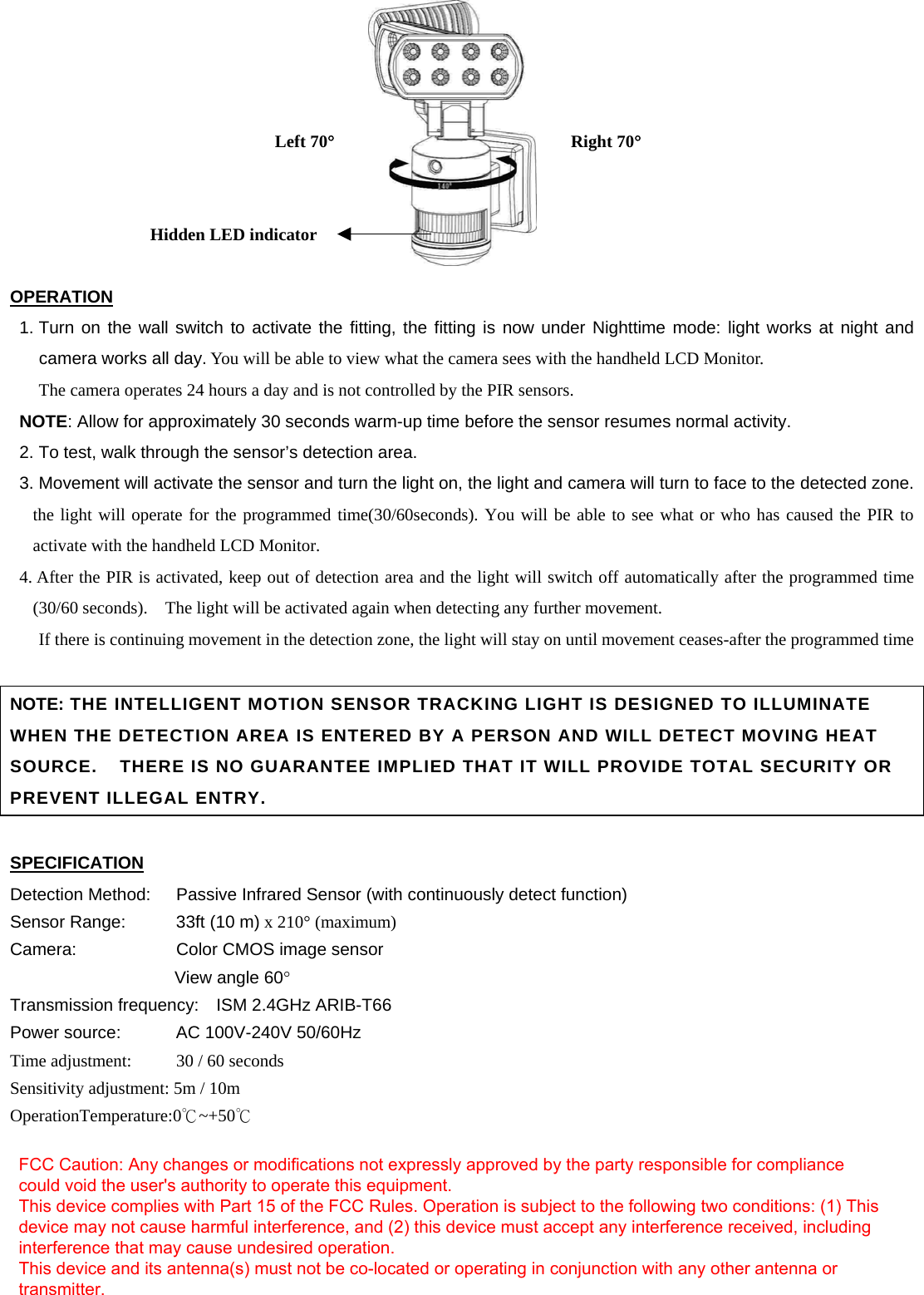          OPERATION 1. Turn on the wall switch to activate the fitting, the fitting is now under Nighttime mode: light works at night and camera works all day. You will be able to view what the camera sees with the handheld LCD Monitor. The camera operates 24 hours a day and is not controlled by the PIR sensors. NOTE: Allow for approximately 30 seconds warm-up time before the sensor resumes normal activity. 2. To test, walk through the sensor’s detection area. 3. Movement will activate the sensor and turn the light on, the light and camera will turn to face to the detected zone. the light will operate for the programmed time(30/60seconds). You will be able to see what or who has caused the PIR to activate with the handheld LCD Monitor.   4. After the PIR is activated, keep out of detection area and the light will switch off automatically after the programmed time (30/60 seconds).    The light will be activated again when detecting any further movement.             If there is continuing movement in the detection zone, the light will stay on until movement ceases-after the programmed time                                                                          NOTE: THE INTELLIGENT MOTION SENSOR TRACKING LIGHT IS DESIGNED TO ILLUMINATE WHEN THE DETECTION AREA IS ENTERED BY A PERSON AND WILL DETECT MOVING HEAT SOURCE.    THERE IS NO GUARANTEE IMPLIED THAT IT WILL PROVIDE TOTAL SECURITY OR PREVENT ILLEGAL ENTRY.  SPECIFICATION Detection Method:  Passive Infrared Sensor (with continuously detect function)   Sensor Range:    33ft (10 m) x 210° (maximum) Camera:        Color CMOS image sensor     View angle 60°  Transmission frequency:    ISM 2.4GHz ARIB-T66 Power source:    AC 100V-240V 50/60Hz Time adjustment:   30 / 60 seconds Sensitivity adjustment: 5m / 10m OperationTemperature:0℃~+50℃         Left 70° Right 70°Hidden LED indicator FCC Caution: Any changes or modifications not expressly approved by the party responsible for compliance could void the user&apos;s authority to operate this equipment. This device complies with Part 15 of the FCC Rules. Operation is subject to the following two conditions: (1) This device may not cause harmful interference, and (2) this device must accept any interference received, including interference that may cause undesired operation. This device and its antenna(s) must not be co-located or operating in conjunction with any other antenna or transmitter.