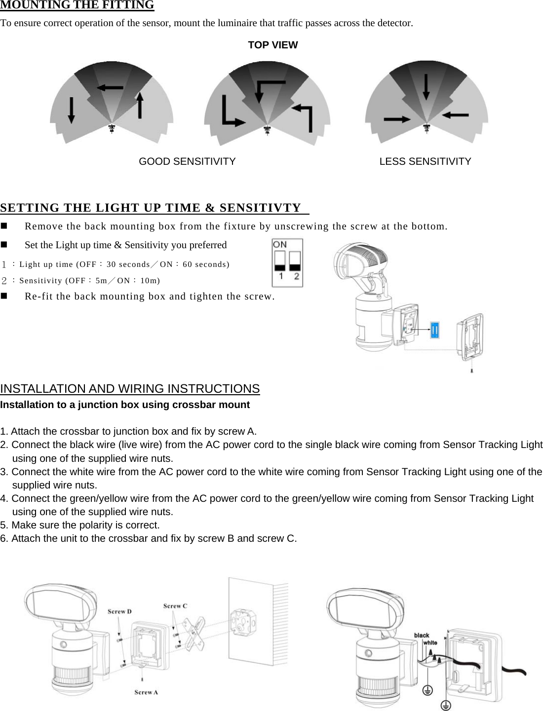  MOUNTING THE FITTING To ensure correct operation of the sensor, mount the luminaire that traffic passes across the detector.                                   SETTING THE LIGHT UP TIME &amp; SENSITIVTY    Remove the back mounting box from the fixture by unscrewing the screw at the bottom.  Set the Light up time &amp; Sensitivity you preferred   １：Light up time (OFF：30 seconds／ON：60 seconds) ２：Sensitivity (OFF：5m／ON：10m)  Re-fit the back mounting box and tighten the screw.      INSTALLATION AND WIRING INSTRUCTIONS Installation to a junction box using crossbar mount    1. Attach the crossbar to junction box and fix by screw A. 2. Connect the black wire (live wire) from the AC power cord to the single black wire coming from Sensor Tracking Light using one of the supplied wire nuts. 3. Connect the white wire from the AC power cord to the white wire coming from Sensor Tracking Light using one of the supplied wire nuts. 4. Connect the green/yellow wire from the AC power cord to the green/yellow wire coming from Sensor Tracking Light using one of the supplied wire nuts. 5. Make sure the polarity is correct.     6. Attach the unit to the crossbar and fix by screw B and screw C.                        TOP VIEWGOOD SENSITIVITY LESS SENSITIVITY 