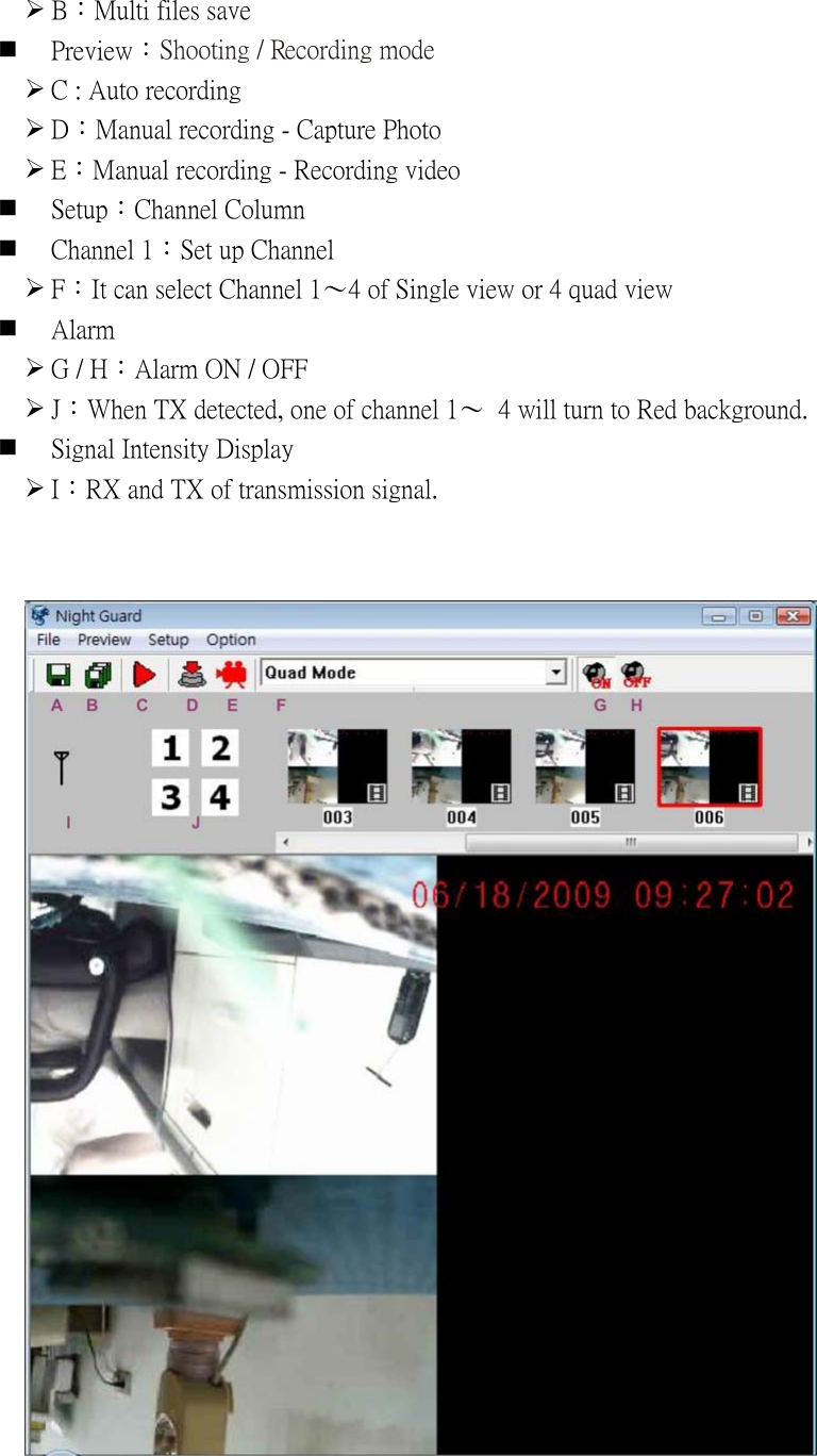 ¾ B：Multi files save  Preview：Shooting / Recording mode   ¾ C : Auto recording ¾ D：Manual recording - Capture Photo ¾ E：Manual recording - Recording video  Setup：Channel Column    Channel 1：Set up Channel   ¾ F：It can select Channel 1〜4 of Single view or 4 quad view    Alarm   ¾ G / H：Alarm ON / OFF ¾ J：When TX detected, one of channel 1〜  4 will turn to Red background.  Signal Intensity Display ¾ I：RX and TX of transmission signal.            